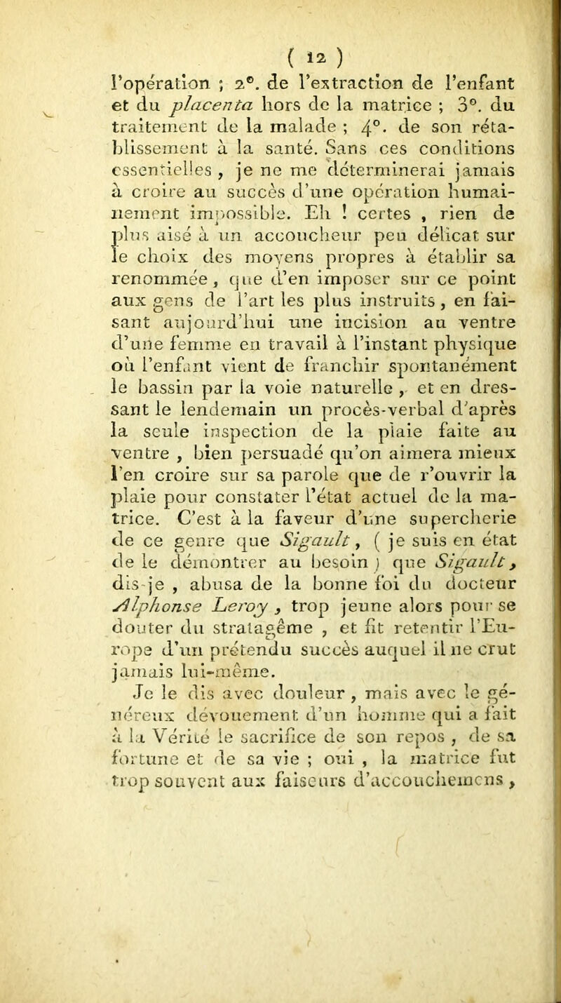 i’opération ; 2®, de l’es traction de l’enfant et du placenta hors de la matrice ; 3®. du traitement de la malade ; . de son réta- blissement à la santé. Sans ces conditions essentielles , je ne me déterminerai jamais à croire au succès d’une opération humai- nement im]>ossible. Eh î certes , rien de plus aisé à un accoucheur peu délicat sur le choix des moyens propres à établir sa renommée, cjue d’en imposer sur ce point aux gens de l’art les plus instruits, en fai- sant aujourd’hui une incision au ventre d’une femme en travail à l’instant physique où l’enfant vient de franchir spontanément le bassin par la voie naturelle , et en dres- sant le lendemain un procès-verbal d’après la seule inspection de la plaie faite au ventre , bien persuadé qu’on aimera mieux l’en croire sur sa parole que de r’ouvrir la plaie pour constater l’état actuel de la ma- trice. C’est à la faveur d’une supercherie de ce genre que Sigault, ( je suis en état de le démontrer au besoin ] que Sigault, dis je , abusa de la bonne foi du docteur yilphonse Leipy , trop jeune alors poui se douter du strataeême , et fit retentir l’Eu- rope d’un prétendu succès auquel il ne crut jamais lui-même. Je le dis avec douleur , mais avec le gé- néreux dévouement d’im homme qui a fait à la Vérité le sacrifice de son repos , de sa fortune et de sa vie ; oui , la matrice fut trop souvent aux faiseurs d’accouciiemcns ,