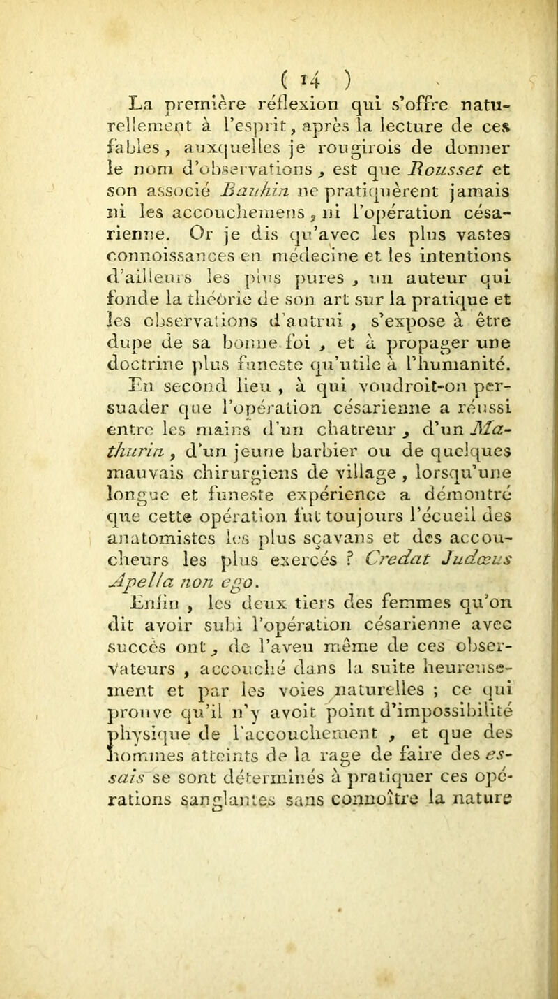 ( 4 ) ^ La première réflexion qui s’offre natu- rellement à l’esprit, après la lecture de cCvS fables , aux(|uellcs je rougirois de donner le nom d’observations , est que Rousset et son associé Bauhin ne pratiquèrent jamais ni les acconcheniens , ni l’opération césa- rienne, Or je dis qu’avec les plus vastes connoissances en médecine et les intentions d’ailleuis les plus pures , un auteur qui fonde la théorie de son art sur la pratique et les observations d’autrui , s’expose à être dupe de sa bonne foi , et à propager une doctrine ])lus funeste qu’utile à l’humanité. En second lieu , à qui voudroit-on per- suader que l’opérallon césarienne a réussi entre les mains d’un cbatreur , d’un ]Sîa- thiiria , d’un jeune barbier ou de quelques mauvais chirurgiens de village , lorsqu’une longue et funeste expérience a démontré qixe cette opération fut toujours l’écueil des anatomistes les plus sçavans et des accou- cheurs les plus exercés ? Credat Judœus ApelJa non ego. Enfin , les deux tiers des femmes qu’on dit avoir sulù l’opération césarienne avec succès ont^ de l’aveu même de ces obser- vateurs , accouché dans la suite heureuse- ment et par les voies naturelles ; ce qui f)ronve qu’il n’y avoit point d’impossibilité }physique de l'accouclieraent , et que des îommes atteints de la rage de faire des sais se sont déterminés à pratiquer ces ojm- rations sanglantes sans conuoître la nature