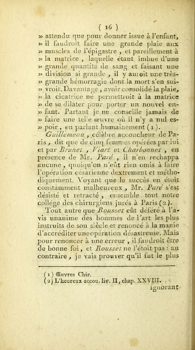 50 attendu que pour donner issue à l’enfant, 50 il faudroit faire une grande plaie aux 50 muscles de l’épigastre , et pareillement à 50 la matrice , laquelle étant imbue d’une 50 grande quantité de sang et faisant une 50 division si grande j il y auioit une très- 50 grande liémorragie dont la mort s’en sui- 50 vroit. Davantage , avoir consolidé la plaie^ 50 la cicatrice ne permeîtroit à la matrice 50 de se dilater pour porter un nouvel en- 50 faut. Partant je ne conseille jamais de 50 faii’e une telle œuvre où il n’y a nul es- 50 poir , en parlant humainement ( i ). Guilîemeau , .célèbre accoucheur de Pa- ris J dit que de cinq femmes opérées par lui et par Brunet , Viart et Chaibonnet , en présence de Mr. Bâté , il n’en réchappa aucune , quoiqu’on n’eût rien omis à faire l’opération césarienne dextrement et métho- diquement. Voyant que le succès en étoit constamment malheureux j Mr. l^aré s’est désisté et rétracté , ensemble tout notre collège des chirurgiens jurés à Paris (2). Tout autre que Rousset eût déféré à l’a- vis unanime des hommes de Part les plus instruits de son siècle et renoncé à la manie d’accréditer une opération désastreuse. Mais pour renoncer à une erreur , il l'aiidroit être de bonne foi, et Rousset no l’étoit pas : au contraire., je vais prouver qu’il lut le plus 1 ) (Euvres Cliir. 2] L’heureux accou. liv. II, chap. XXVIII. ignorant