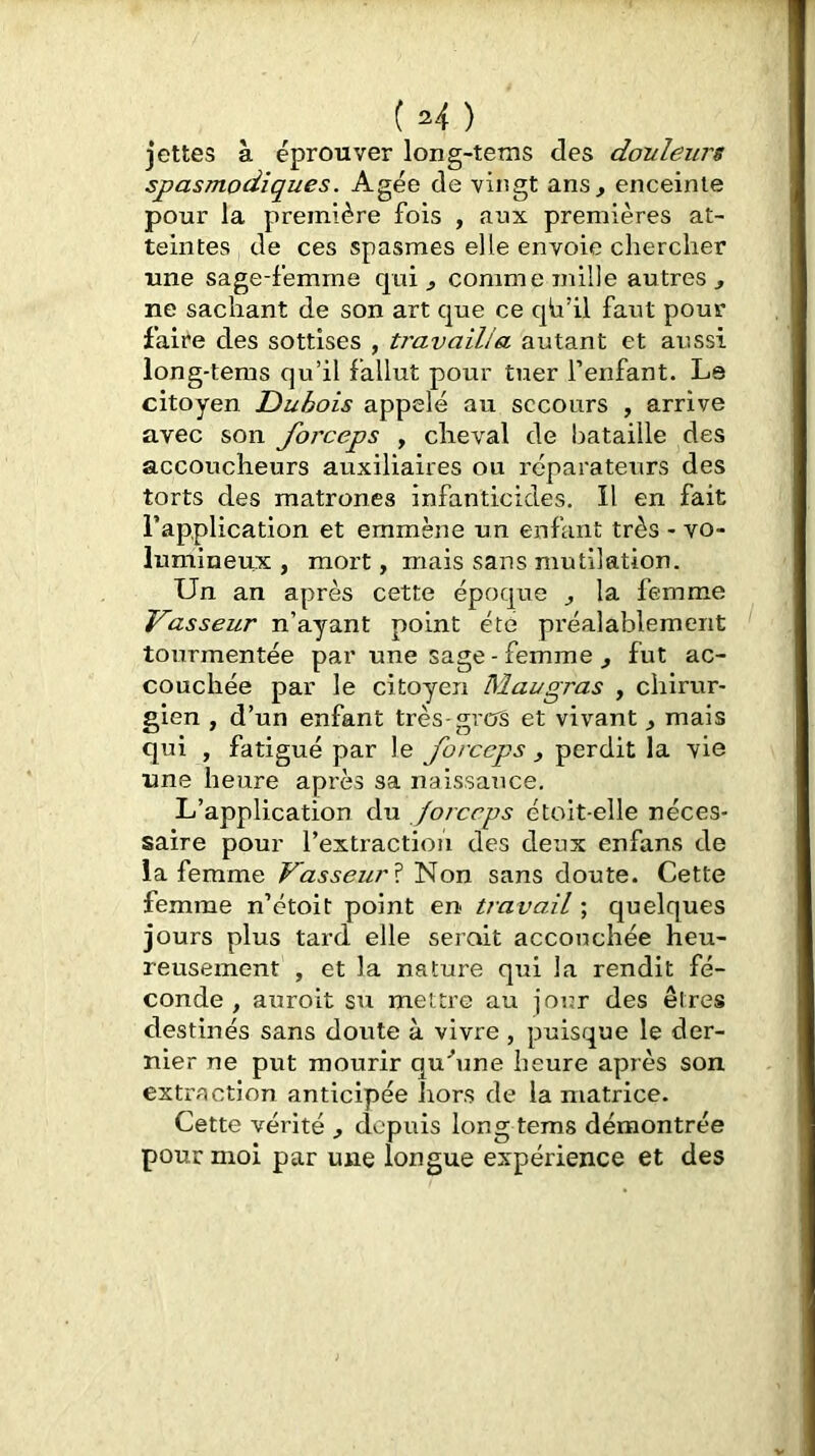 jettes à éprouver long-tems des douleurs spasmodiques. Agée de vingt ans, enceinte pour la première fois , aux premières at- teintes de ces spasmes elle envoie chercher une sage-femme qui , comme mille autres , ne sachant de son art que ce qb’il faut pour faire des sottises , travailla autant et aussi long-tems qu’il fallut pour tuer l’enfant. Le citoyen Dubois appelé au secours , arrive avec son forceps , cheval de bataille des accoucheurs auxiliaires ou réparateurs des torts des matrones infanticides. Il en fait l’application et emmène un enfant très - vo- lumineux , mort, mais sans mutilation. Un an après cette époque , la femme Vasseur n’ayant point été préalablement tourmentée par une sage - femme , fut ac- couchée par le citoyen Maugras , chirur- gien , d’un enfant très-gros et vivant, mais qui , fatigué par le , perdit la vie une heure après sa naissance. L’application du forceps étolt-elle néces- saire pour l’extractioii des deux enfans de la femme Vasseur ï Non sans doute. Cette femme n’étoit point en travail ; quelques jours plus tard elle serait accouchée heu- reusement , et la nature qui la rendit fé- conde , auroit su mettre au jour des êtres destinés sans doute à vivre , puisque le der- nier ne put mourir quhme heure après son extraction anticipée hors de la matrice. Cette vérité , depuis long tems démontrée pour moi par une longue expérience et des