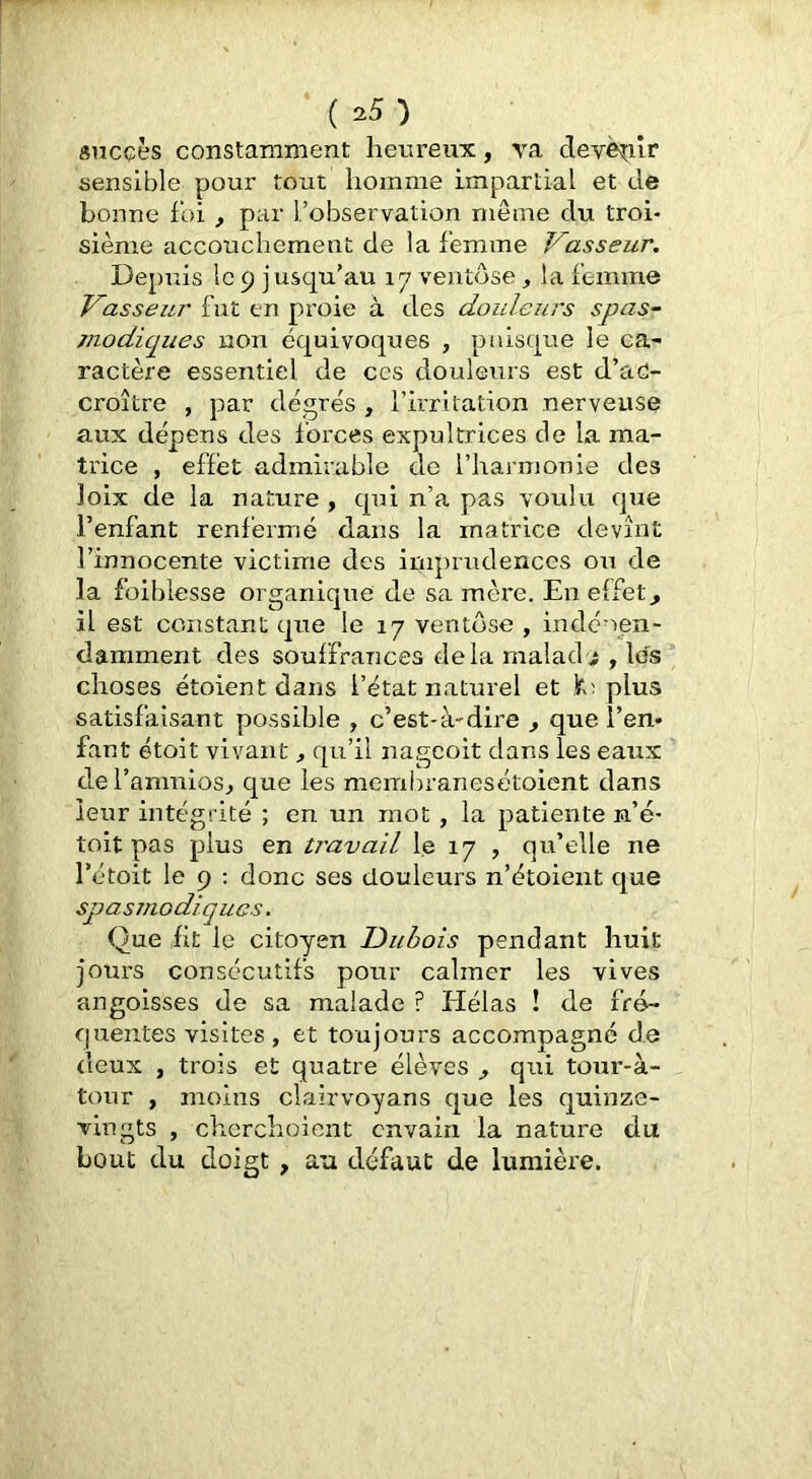 sncçès constamment heureux, va devè^iir sensible pour tout homme impartial et de bonne foi , par l’observation meme du troi- sième accouchement de la femme Vasseur. Depuis le 9 jusqu’au 17 ventôse, la femme Vasseur fut en proie à des douleurs spas- modiques non équivoques , puisque le ca- ractère essentiel de ces douleurs est d’aC- croître , par degrés , l’irritation nerveuse aux dépens des forces expultrices de la ma- trice , effet admirable de l’harmonie des loix de la nature , qui n’a pas voulu que l’enfant renfermé dans la matrice devînt l’innocente victime des iraprudences ou de la foiblesse organique de sa mère. En effets il est constant que le 17 ventôse , indéoen- darament des souffrances delà malad.î , les choses étoient dans l’état naturel et plus satisfaisant possible , c’est-à-dire , que l’en- fant étoit vivant ^ qu’il nagcoit dans les eaux del’anmiosj que les membranesétoient dans leur intégrité ; en un mot, la patiente n’é- toit pas plus en travail le 17 , qu’elle ne l’étoit le 9 : donc ses douleurs n’étoient que spasmodiques. Que fit le citoyen Dubois pendant huit jours consécutifs pour calmer les vives angoisses de sa malade ? Hélas ! de fré- quentes visites, et toujours accompagne de deux , trois et quatre élèves ^ qui tour-à- tour , moins clairvoyans que les quinze- vingts , cherchoient cnvain la nature du bout du doigt , an défaut de lumière.