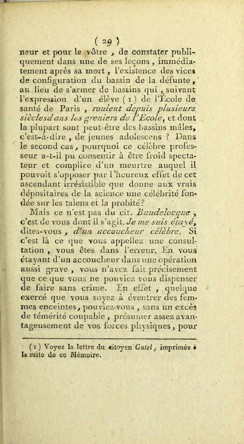 neur et pour le vôtre , de constater publi- quement dans une de ses leçons , immédia- tement après sa mort, l'existence des vices de configuration du bassin de la défunte, au lieu de s’armer de bassins qui , suivant l’expression d’un élève ( i ) de l’b.cole de santé de Paris , roulent depuis plusieurs sièclesdans les greniers de VEcole, et dont la plupart sont peut-être des bassins mâles, c’est-à-dire , de jeunes adolescens ? Dans ie second cas , pourquoi ce célèbre profes- seur a-t-il pu consentir à être froid specta- teur et complice d’un meurtre auquel il pouvoit s’opposer par l’iicureux effet de cet ascendant irrésistible que donne aux vrais dépositaires de la science une célébrité fon- dée sur les talens et la ])robité? Mais ce n'est pas du cit. Baudelocque , c’est de vous dont il s’ac.it. Je me suis éca\ét dites-vous , d^un accouclieur célèbre. Si c’est là ce que vous appeliez une consul- tation , vous êtes dans l’erreur. En voua étayant d’un accoucheur dans une opération aussi grave , vous n’avez fait précisément que ce que vous ne pouviez vous dispenser de faire sans crime. En ei’fet , quelque exercé que vous soyez à éventrer des fem- mes enceintes, pouviez-vous , sans un excès de témérité coupable , présumer assez avan- tageusement de vos forces physiques, pour (i ) Voyez la lettre du citoyen Gutel, imprimée à la suite de ce Mémoire.