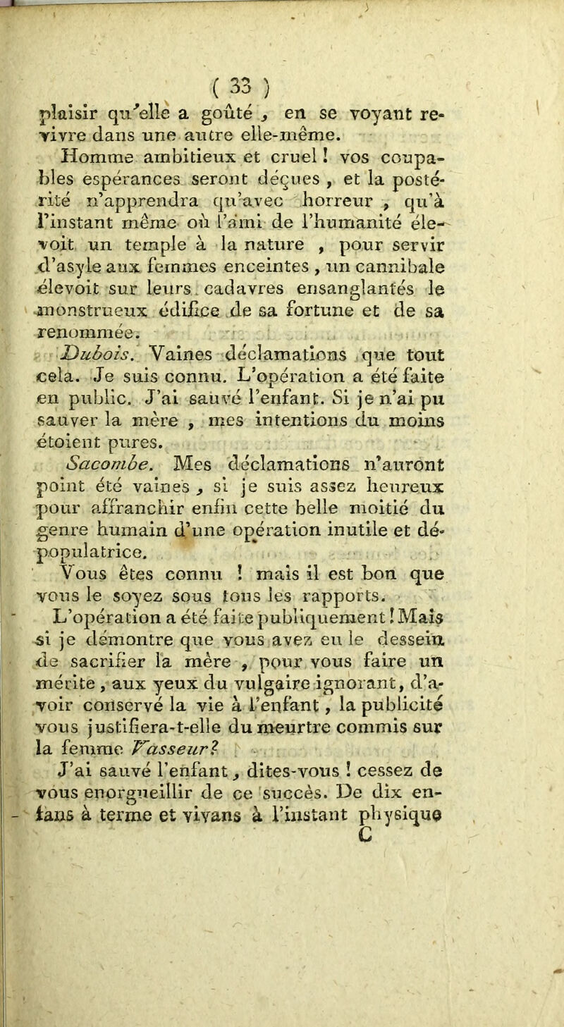 plaisir qu^'elle a goûté ^ en se voyant re- vivre dans une autre elie-niême. Homme ambitieux et cruel ! vos coupa- bles espérances seront déçues , et la posté- rité n’apprendra qu’avec horreur , qn’à l’instant même oû l’ami de l’humanité éle-^ voit un temple à la nature , pour servir d’asyle aux femmes enceintes , un cannibale élevoit sur leurs., cadavres ensanglantés le ^anonstrueux édifice de sa fortune et de sa renommée. Dubois. Vaines déclamations que tout cela. Je suis connu. L’opération a été faite en public. J’ai sauvé l’enfant. Si je n’ai pu sauver la mère , mes intentions du moins étoient pures. Sacombe. Mes déclamations n’auront point été vaines ^ si je suis assez heureux pour affranchir enlin cette belle moitié du genre humain d’une opération inutile et dé- populatrice. Vous êtes connu ! mais il est bon que voais le soyez sous tous les rapports. L’opération a été faite publiquement ! Mais •si je démontre que vous avez eu le dessein, de sacrifier la mère , pour vous faire un mérite, aux yeux du vulgaire ignorant, d’a- voir conservé la vie à l’enfant, la publicité vous justifiera-t-elle du meurtre commis sur la femme Vasseur^ J’ai sauvé l’enfant dites-vous î cessez de vous enorgueillir de ce succès. De dix en- lans à terme et vivans à l’instant physique