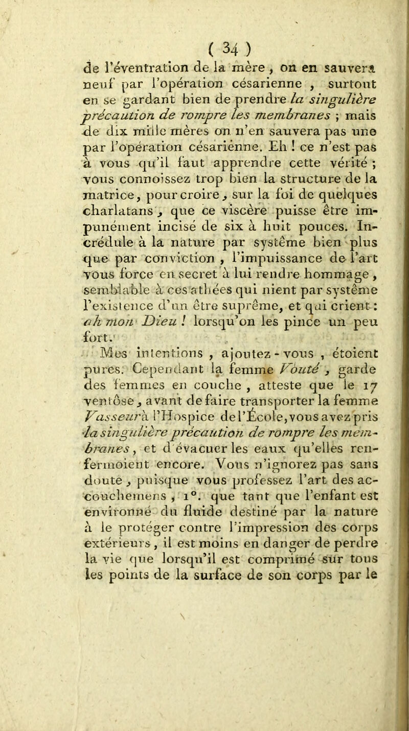 de l’éventration de la mère , on en sauvera neuf par l’opération césarienne , surtout en se gardant bien de prendre la singulière précaution de i^ompre les membranes ; mais -de dix mille mères on n’en sauvera pas une par l’opération césarienne, Eli ! ce n’est pas à vous qu’il faut apprendre cette vérité ; vous connoissez trop bien la structure de la matrice, pour croire^ sur la foi de quelques charlatans!, que ce viscère puisse être im- punément incisé de six à huit pouces. In- crédule à la nature par système bien plus que par conviction , l’impuissance de l’art vous force en secret à lui rendre hommage , semblable à ces athées qui nient par système rexisience d’mi être suprême, et qui crient: ch mon Dieu l lorsqu’on les pince un peu fort. Mes intentions , ajoutez-vous , étoient pures. Cependant la femme Voûté , garde des femmes en couche , atteste que le 17 ventôse, avant défaire transporter la femme Vasseurs. l’Hospice de l’École,vous avez pris 'la singulière précaution de rompre les mem~ brunes, et d évacuer les eaux qu’elles ren- fermoient encore. Vous n’ignorez pas sans doute, puisque vous professez l’art des ac- couchemens ^ 1®. que tant que l’enfant est environné du fluide destiné par la nature à le protéger contre l’impression des corps extérieurs , il est moins en danger de perdre la vie que lorsqu’il est comprimé sur tous les points de la surface de son corps par le