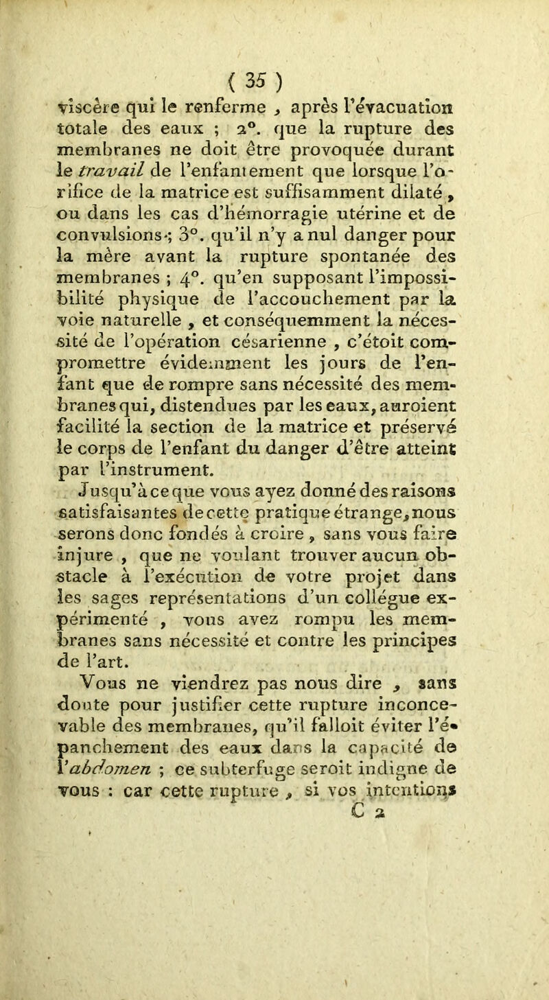 viscère qui le renferme ^ après rèvacuatîorî totale des eaux ; a®, que la rupture des membranes ne doit être provoquée durant le travail de l’enfantement que lorsque l’o- rifice de la matrice est suffisamment dilaté , ou dans les cas d’hémorragie utérine et de convulsions*; 3®. qu’il n’y a nul danger pour la mère avant la rupture spontanée des membranes ; 4®- qu’en supposant l’impossi- bilité physique de l’accouchement par la voie naturelle , et conséquemment la néces- sité de l’opération césarienne , c’étoit com- promettre évidemment les jours de l’en- fant que de rompre sans nécessité des mem- branes qui, distendues par les eaux, auroient facilité la section de la matrice et préservé le corps de l’enfant du danger d’être atteint par l’instrument. Jusqu’à ce que vous ayez donné des raisons satisfaisan tes de cette pratique étrange^nous serons donc fondés à croire , sans vous faire injure , que ne voulant trouver aucun ob- stacle à l’exécution de votre projet dans les sages représentations d’un collègue ex- périmenté , vous avez rompu les mem- branes sans nécessité et contre les principes de l’art. Vous ne viendrez pas nous dire , sans doute pour justifier cette rupture inconce- vable des membranes, qu’il falloit éviter l’é» panchement des eaux dans la capacité d© Vabdomen ; ce subterfuge seroit indigne de vous : car cette rupture > si vos intentions