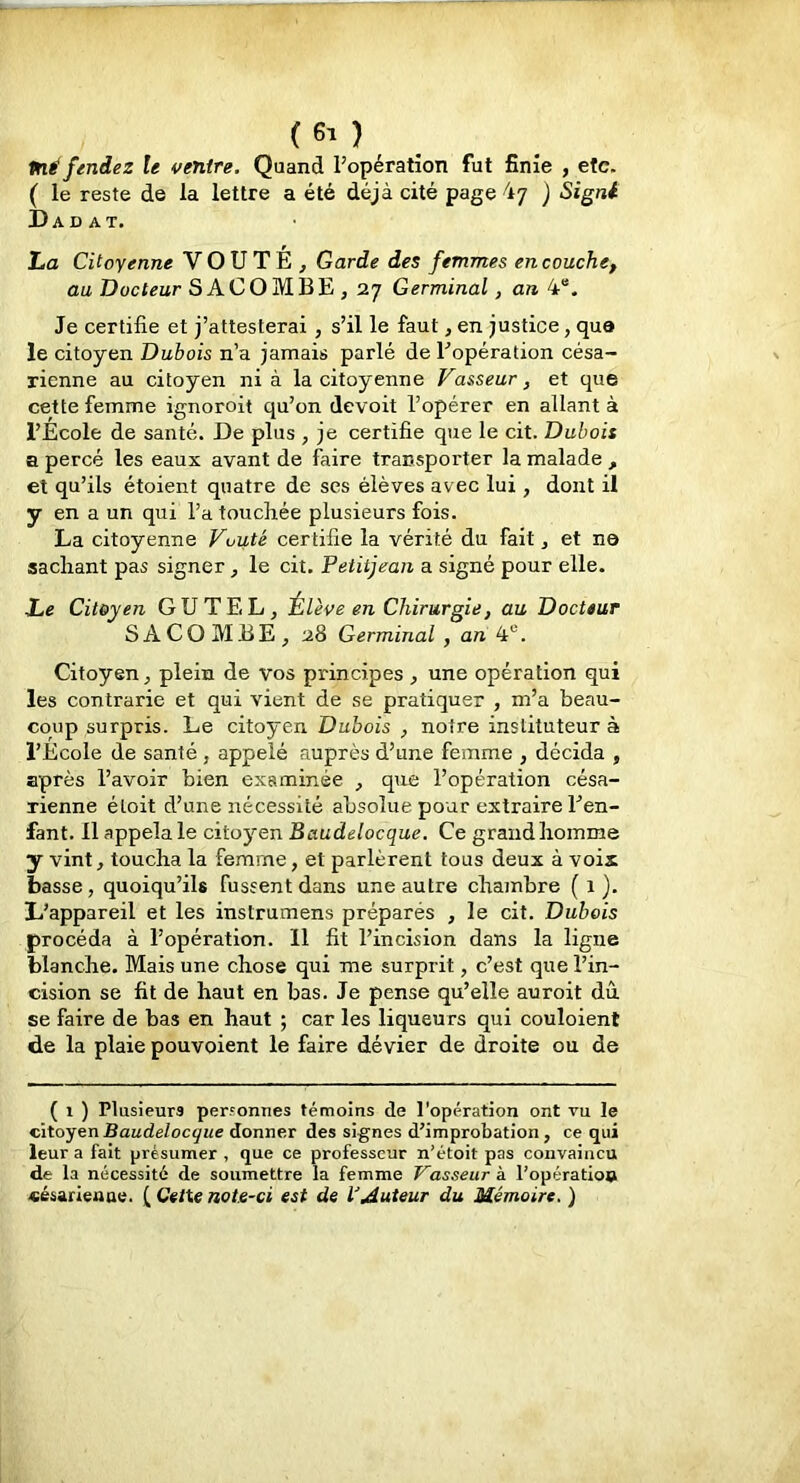 Pli fendez le ventre. Quand l’opération fut finie , etc. ( le reste de la lettre a été déjà cité page 47 j Signt Dadat. La Citoyenne VOUTE, Garde des femmes en couche, au Docteur SACOMBE, 27 Germinal, an 4“. Je certifie et j’attesterai , s’il le faut, en justice, que le citoyen Dubois n’a jamais parlé de l’opération césa- rienne au citoyen nia la citoyenne Vasseur, et que cette femme ignoroit qu’on devoit l’opérer en allant à l’Ecole de santé. De plus , je certifie que le cit. Dubois a percé les eaux avant de faire transporter la malade , et qu’ils étoient quatre de ses élèves avec lui , dont il y en a un qui l’a touchée plusieurs fois. La citoyenne Vuuté certifie la vérité du fait, et ne sachant pas signer, le cit. Petitjean a signé pour elle. Le Citoyen GU TEL, Élève en Chirurgie, au Docteur SACOMBE, 28 Germinal , an 4®. Citoyen, plein de vos principes , une opération qui les contrarie et qui vient de se pratiquer , m’a beau- coup surpris. Le citoyen Dubois , notre instituteur à l’Ecole de santé , appelé auprès d’une femme , décida , après l’avoir bien examinée , que l’opération césa- rienne éloit d’une nécessité absolue pour extraire l’en- fant. 11 appela le citoyen Baudelocque. Ce grand homme y vint, toucha la femme, et parlèrent tous deux à voix basse, quoiqu’ils fussent dans une autre chambre ( 1 }. L’appareil et les instrumens préparés , le cit. Dubois procéda à l’opération. 11 fit l’incision dans la ligne blanche. Mais une chose qui me surprit, c’est que l’in- cision se fit de haut en bas. Je pense qu’elle auroit dû se faire de bas en haut ; car les liqueurs qui couloient de la plaie pouvoient le faire dévier de droite ou de ( 1 ) Plusieurs per.'onnes témoins de l'opération ont vu le citoyen Baudelocque donner des signes d’improbation, ce qui leur a fait présumer , que ce professeur n’étoit pas convaincu de la nécessité de soumettre la femme Vasseur à l’opératio» césarienae. Cette note-ci est de l’auteur du Mémoire. )