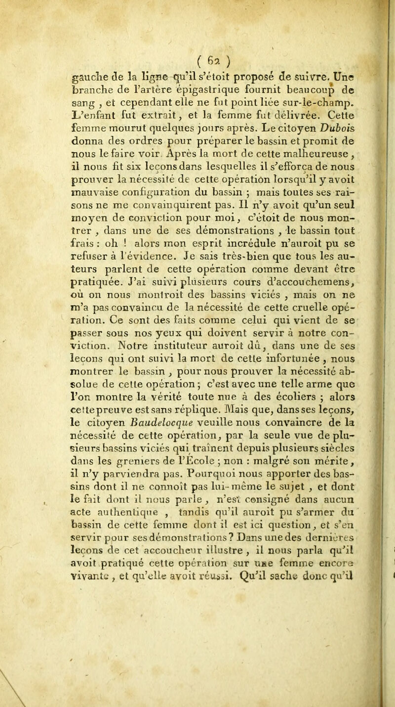 (6^-) gaucîie de la ligne-qu’il s’étoit proposé de suivre. Une branche de l’artère épigastrique fournit beaucoup de sang , et cependant elle ne fut point liée sur-le-champ. L’enfant fut extrait, et la femme fut délivrée. Cette femme mourut quelques jours après. Le citoyen Dubois donna des ordres pour préparer le bassin et promit de nous le faire voir. Après la mort de cette malheureuse, il nous fit six leçons dans lesquelles il s’efforça de nous prouver la nécessité de cette opération lorsqu’il y avoit mauvaise configuration du bassin ; mais toutes ses rai- sons ne me convainquirent pas. Il n’y avoit qu’un seul moyen de conviction pour moi, c’étoit de nous mon- trer , dans une de ses démonstrations , ie bassin tout frais : oh ! alors mon esprit incrédule n’auroit pu se refuser à l'évidence. Je sais très-bien que tous les au- teurs parlent de cette opération comme devant être pratiquée. J’ai suivi plusieurs cours d’accouchemens, où on nous mont voit des bassins viciés , mais on ne m’a pas convaincu de la nécessité de cette cruelle opé- ration. Ce sont des faits comme celui qui vient de se passer sous nos yeux qui doivent servir à notre con- viction. Notre instituteur auroit dû, dans une de ses leçons qui ont suivi la mort de cette infortunée , nous montrer le bassin , pour nous prouver la nécessité ab- solue de cette opération ; c’est avec une telle arme que l’on montre la vérité toute nue à des écoliers ; alors eettepreuve est sans réplique. Mais que, dansses leçons, le citoyen Baudelocque veuille nous convaincre de la j nécessité de cette opération, par la seule vue de plu- j sieurs bassins viciés qui traînent depuis plusieurs siècles dans les greniers de l’École ; non ; malgré son mérite, il n’y parviendra pas. Pourquoi nous apporter des bas- sins dont il ne connoît pas lui-même le sujet , et dont le fait dont il nous parle, n’est consigné dans aucun acte authentique , tandis qu’il auroit pu s’armer du > bassin de cette femme dont il est ici question, et s’en servir pour ses démonstrations? Dans une des dernières leçons de cet accoucheur illustre , il nous parla qu’il avoit pratiqué cette opération sur use femme encore vivants , et qu’elle avoit réussi. Qu’il sache donc qu’il I