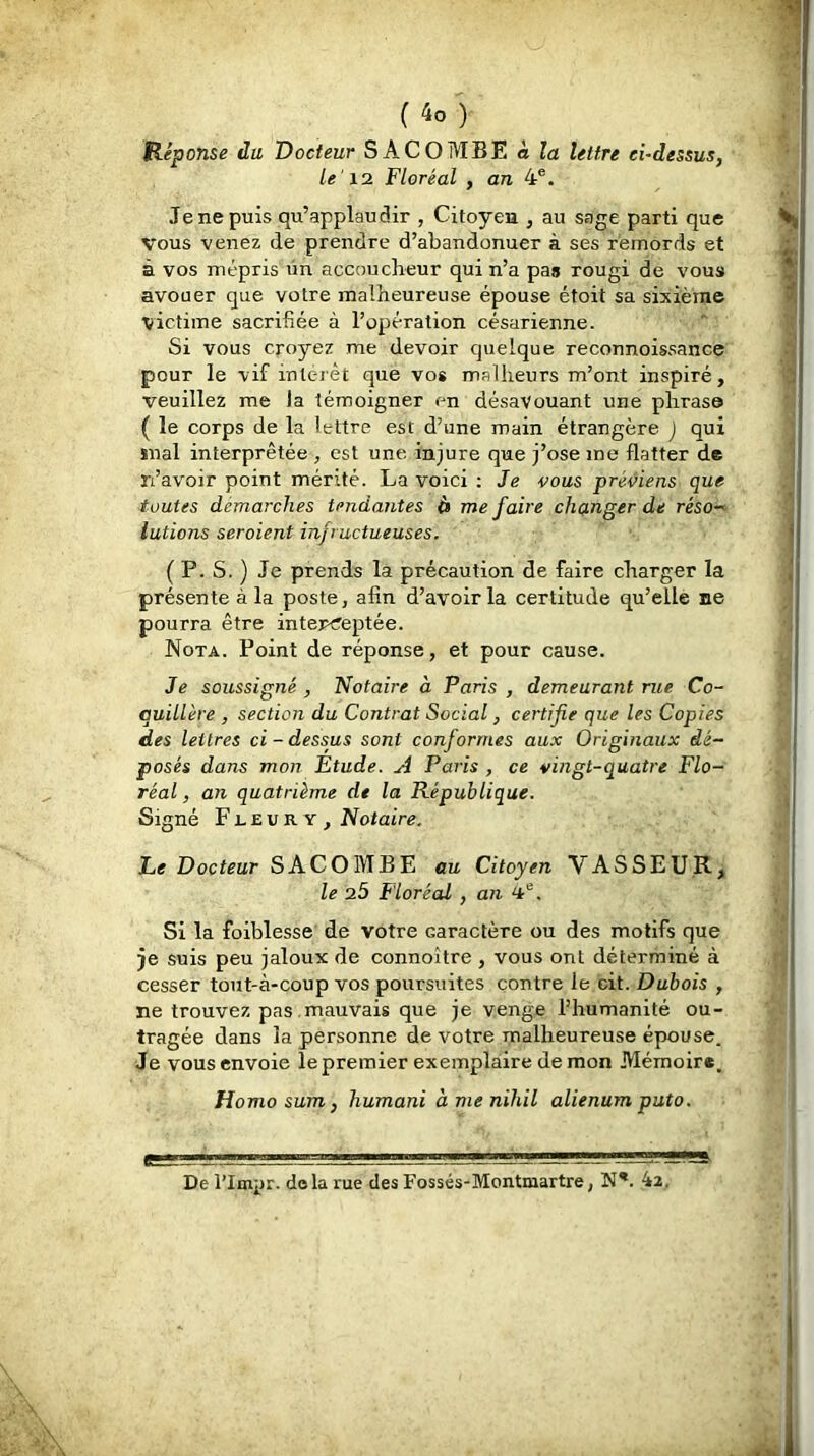 (4o) Héponse du Docteur SACOMBE à la lettre ei-dessus, le'12 Floréal , an 4®. Je ne puis qu’applaudir , Citoyen , au sage parti que Vous venez de prendre d’abandonuer à ses remords et à vos mépris ün accoucheur qui n’a pas rougi de vous avouer que votre malheureuse épouse étoit sa sixième victime sacrifiée à l’opération césarienne. Si vous croyez me devoir quelque reconnoissance pour le vif inleièt que vos malheurs m’ont inspiré, veuillez me la témoigner en désavouant une phrase ( le corps de la lettre est d’une main étrangère ) qui suai interprétée , est une injure que j’ose me flatter de n’avoir point mérité. La voici ; Je vous préiéiens que toutes démarchés tendantes i» me faire changer de réso-‘ lutions seraient infructueuses. ( P. S. ) Je prends la précaution de faire charger la présente à la poste, afin d’avoir la certitude qu’elle ne pourra être inter<reptée. Nota. Point de réponse, et pour cause. Je soussigné , Notaire à Paris , demeurant rue Co- quillère , section du Contrat Social, certifie que les Copies des lettres ci-dessus sont conformes aux Originaux dé- posés dans mon Étude. A Paris , ce vingt-quatre Flo- réal , an quatrième de la République. Signé Fleury, Notaire. Le Docteur SACOMBE au Citoyen VASSEUR, le 25 Floréal , an Si la foiblesse de votre caractère ou des motifs que je suis peu jaloux de connoître , vous ont déterminé à cesser tout-à-coup vos poursuites contre le cit. Dubois , ne trouvez pas , mauvais que je venge l’humanité ou- tragée dans la personne de votre malheureuse épouse. Je vous envoie le premier exemplaire démon Mémoire. Ho mo sum y humani ànienihil alienumputo. De l'Impr. delà rue des Fossés-Montmartre, N*. 4z.