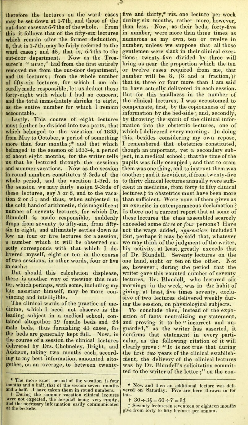 therefore the lectures on the ward cases may be set down at 1-7th, and those of the out-door cases at 6-7 ths of the whole. From this it follows that of the fifty-six lectures which remain after the former deduction, 8, that is 1-7th, may be fairly referred to the ward cases; and 48, that is, 6-7ths to the out-door department. Now as the Trea- surer’s “ must,” had from the first entirely removed me from the out-door department, and its lectures ; from the whole number of fifty-six lectures, for which I am ab- surdly made responsible, let us deduct those forty-eight with which 1 had no concern, and the total immediately shrinks to eight, as the entire number for which I remain accountable. Lastly. This course of eight lectures must further be divided into two parts, that which belonged to the vacation of 1833, from May to October, a period of something more than four months ;* and that which belonged to the session of 1833-4, a period of about eight months, for the writer tells us that he lectured through the sessions and summer vacations. Now as the session in round numbers constitutes 2-3rds of the whole period, and the vacation l-3rd, to the session we may fairly assign 2-3rds of these lectures, say 5 or 6, and to the vaca- tion 2 or 3 ; and thus, when subjected to the cold hand of arithmetic, this magnificent number of seventy lectures, for which Dr. Blundell is made responsible, suddenly drops from seventy to fifty-six, from fifty- six to eight, and ultimately settles down as low as four or five lectures for a session, a number which it will be observed ex- actly corresponds with that which I de- livered myself, eight or ten in the course of two sessions, in other words, four or five in each.t But should this calculation displease, there is another way of viewing this mat- ter, which perhaps, with some, including my late assistant himself, may be more con- vincing and intelligible. The clinical wards of the practice of me- dicine, which 1 need not observe is the leading subject in a medical school, con- tained altogether 19 female beds and 24 male beds, thus furnishing 43 cases, for the beds are generally kept full. Now, in the course of a session the clinical lectures delivered by Drs. Cbolmeley, Bright, and Addison, taking two months each, accord- ing to my best information, amounted alto- gether, on an average, to between twenty- * The more exact period of the vacation is four months and a half, that of the session seven months and a half. I have taken them in round numbers. t During the summer vacation clinical lectures were not expected, the hospital being very empty, and the necessary information easily communicated at the bedside. five and thirty,* viz. one lecture per week during six months, rather more, however, than less. Now, as their beds, forty-five in number, were more than three times as numerous as my own, ten or twelve in number, unless we suppose that all those gentlemen were slack in their clinical exer- tions; twenty-five divided by three will bring us near the proportion which the ten or twelve cases required from me, that number will be 8, (8 and a fraction,)t that is, three or four more than I am said to have actually delivered in each session. But for this smallness in the number of the clinical lectures, I was accustomed to compensate, first, by the copiousness of my information by the bed-side ; and, secondly, by throwing the spirit of the clinical infor- mation into the obstetric lectures, one of which I delivered every morning. In doing this, besides considering my own repose, I remembered that obstetrics constituted, though an important, yet a secondary sub- ject, in a medical school; that the time of the pupils was fully occupied ; and that to cram them was one thing, and to instruct them was another; and it is evident, if from twenty-five to thirty clinical lectures annuall y were suffi- cient in medicine, from forty to fifty clinical lectures! in obstetrics must have been more than sufficient. Were none of them given as an exercise in extemporaneous declamation ? Is there not a current report that at some of these lectures the class assembled scarcely exceeded some three or four persons 1 Have not the wags added, apprentices included 1 But, perhaps it may be said that, whatever we may think of the judgment of the writer, his activity, at least, greatly exceeds that of Dr. Blundell. Seventy lectures on the one hand, eight or ten on the other. Not so, however; during the period that the writer gave this vaunted number of seventy lectures, Dr. Blundell, who lectured six mornings in the week, was in the habit of giving, at least, five times seventy, exclu- sive of two lectures delivered weekly dur- ing the session, on physiological subjects. To conclude then, instead of the expo- sition of facts neutralizing my statement, and proving it to be “ incorrect and un- guarded,” as the writer has asserted, it confirms that statement in every parti- cular, as the following citation of it will clearly prove : “It is not true that during the first two years of the clinical establish- ment, the delivery of the clinical lectures was by Dr. Blundell’s solicitation commit- ted to the writer of the letter on the con- * Now and then an additional lecture was deli- vered on Saturday. Five are here thrown in for this. t 30-^ = 60-h7 = 8£ t Seventy lectures in seventeen or eighteen months give from forty to fifty lectures per annum.