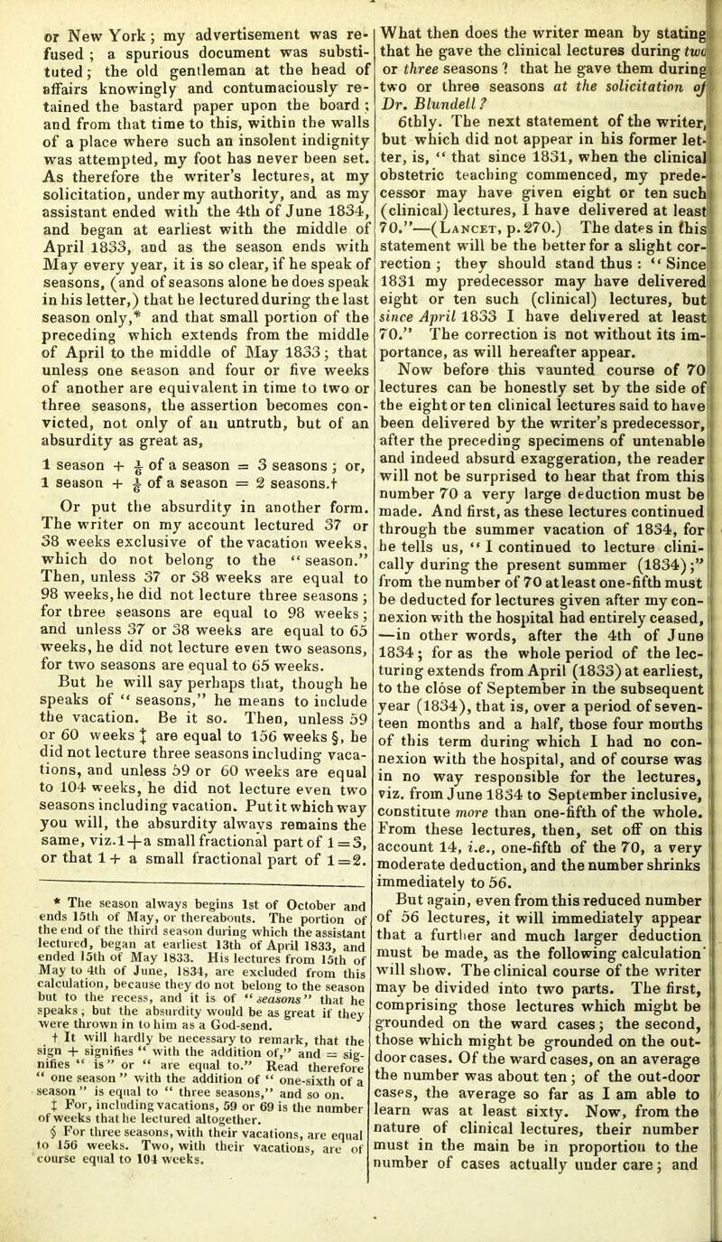 or New York; my advertisement was re- fused ; a spurious document was substi- tuted ; the old gentleman at the head of affairs knowingly and contumaciously re- tained the bastard paper upon the board ; and from that time to this, within the walls of a place where such an insolent indignity was attempted, my foot has never been set. As therefore the writer’s lectures, at my solicitation, under my authority, and as my assistant ended with the 4th of June 1834, and began at earliest with the middle of April 1833, and as the season ends with May every year, it is so clear, if he speak of seasons, (and of seasons alone he does speak in his letter,) that be lectured during the last season only,* and that small portion of the preceding which extends from the middle of April to the middle of May 1833; that unless one season and four or five weeks of another are equivalent in time to two or three seasons, the assertion becomes con- victed, not only of an untruth, but of an absurdity as great as, 1 season + ^ of a season = 3 seasons ; or, 1 season + £ of a season = 2 seasons.t Or put the absurdity in another form. The writer on my account lectured 37 or 38 weeks exclusive of the vacation weeks, which do not belong to the “ season.” Then, unless 37 or 58 weeks are equal to 98 weeks, he did not lecture three seasons ; for three seasons are equal to 98 wreeks; and unless 37 or 38 weeks are equal to 65 weeks, he did not lecture even two seasons, for two seasons are equal to 65 weeks. But he will say perhaps that, though he speaks of “ seasons,” he means to include the vacation. Be it so. Then, unless 59 or 60 weeks J are equal to 156 weeks §, he did not lecture three seasons including vaca- tions, and unless 59 or 60 weeks are equal to 104 weeks, he did not lecture even two seasons including vacation. Put it which way you will, the absurdity alwavs remains the same, viz. 1-J-a small fractional part of 1=3, or that 1+ a small fractional part of 1=2. * The season always begins 1st of October and ends 15th of May, or thereabouts. The portion of the end of the third season during which the assistant lectured, began at earliest 13th of April 1833, and ended 15th of May 1833. His lectures from 15th of May to 4th of June, 1834, are excluded from this calculation, because they do not belong to the season but to the recess, and it is of “ seasorn ” that he speaks, but the absurdity would be as great if they were thrown in to him as a God-send. + It will hardly be necessary to remark, that the sign + signifies “ with the addition of,” and = sig- nifies “ is” or “ are equal to.” Head therefore “ one season ” with the addition of “ one-sixth of a season” is equal to “ three seasons,” and so on. t For, including vacations, 59 or 69 is the number of weeks that he lectured altogether. § For three seasons, with their vacations, are equal to 156 weeks. Two, with their vacations, arc of course equal to 104 weeks. What then does the writer mean by stating! that he gave the clinical lectures during two', or three seasons 1 that he gave them during; two or three seasons at the solicitation oj Dr. Blundell ? 6thly. The next statement of the writer, hut which did not appear in his former let- ter, is, “ that since 1831, when the clinical; obstetric teaching commenced, my prede- cessor may have given eight or ten such (clinical) lectures, 1 have delivered at least! 70.”—(Lancet, p.270.) The dates in this statement will be the better for a slight cor- rection ; they should stand thus : “Since; 1831 my predecessor may have delivered eight or ten such (clinical) lectures, but since April 1833 I have delivered at least 70.” The correction is not without its im- portance, as will hereafter appear. Now before this vaunted course of 70 lectures can be honestly set by the side of the eightorten clinical lectures said to have been delivered by the writer’s predecessor, after the preceding specimens of untenable and indeed absurd exaggeration, the reader i will not be surprised to hear that from this number 70 a very large deduction must be made. And first, as these lectures continued through the summer vacation of 1834, for he tells us, “ I continued to lecture clini- cally during the present summer (1834) from the number of 70 at least one-fifth must be deducted for lectures given after my con- nexion with the hospital had entirely ceased, — in other words, after the 4th of June 1834; for as the whole period of the lec- turing extends from April (1833) at earliest, to the close of September in the subsequent year (1834), that is, over a period of seven- teen months and a half, those four months of this term during which I had no con- nexion with the hospital, and of course was in no way responsible for the lectures, viz. from June 1834 to September inclusive, constitute more than one-fifth of the whole. From these lectures, then, set off on this account 14, i.e., one-fiftb of the 70, a very moderate deduction, and the number shrinks immediately to 56. But again, even from this reduced number of 56 lectures, it will immediately appear that a further and much larger deduction must be made, as the following calculation' will show. The clinical course of the writer may be divided into two parts. The first, comprising those lectures which might be grounded on the ward cases; the second, those which might be grounded on the out- doorcases. Of the ward cases, on an average the number was about ten ; of the out-door cases, the average so far as I am able to learn was at least sixty. Now, from the nature of clinical lectures, their number must in the main be in proportion to the number of cases actually under care; and