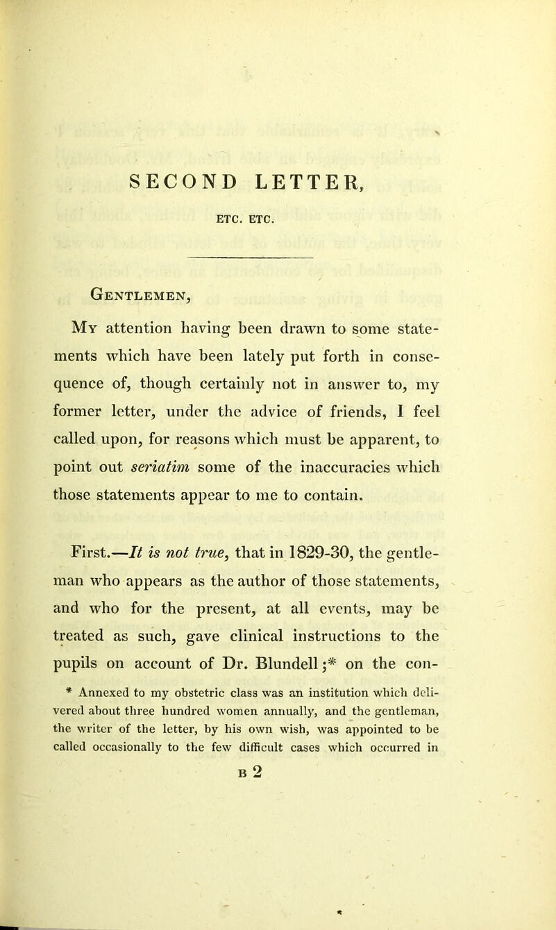 SECOND LETTER, ETC. ETC. Gentlemen, My attention having been drawn to some state- ments which have been lately put forth in conse- quence of, though certainly not in answer to, my former letter, under the advice of friends, I feel called upon, for reasons which must he apparent, to point out seriatim some of the inaccuracies which those statements appear to me to contain. First.—It is not true, that in 1829-30, the gentle- man who appears as the author of those statements, and who for the present, at all events, may he treated as such, gave clinical instructions to the pupils on account of Dr. Blundell ;* on the con- * Annexed to my obstetric class was an institution which deli- vered about three hundred women annually, and the gentleman, the writer of the letter, by his own wish, was appointed to be called occasionally to the few difficult cases which occurred in B 2