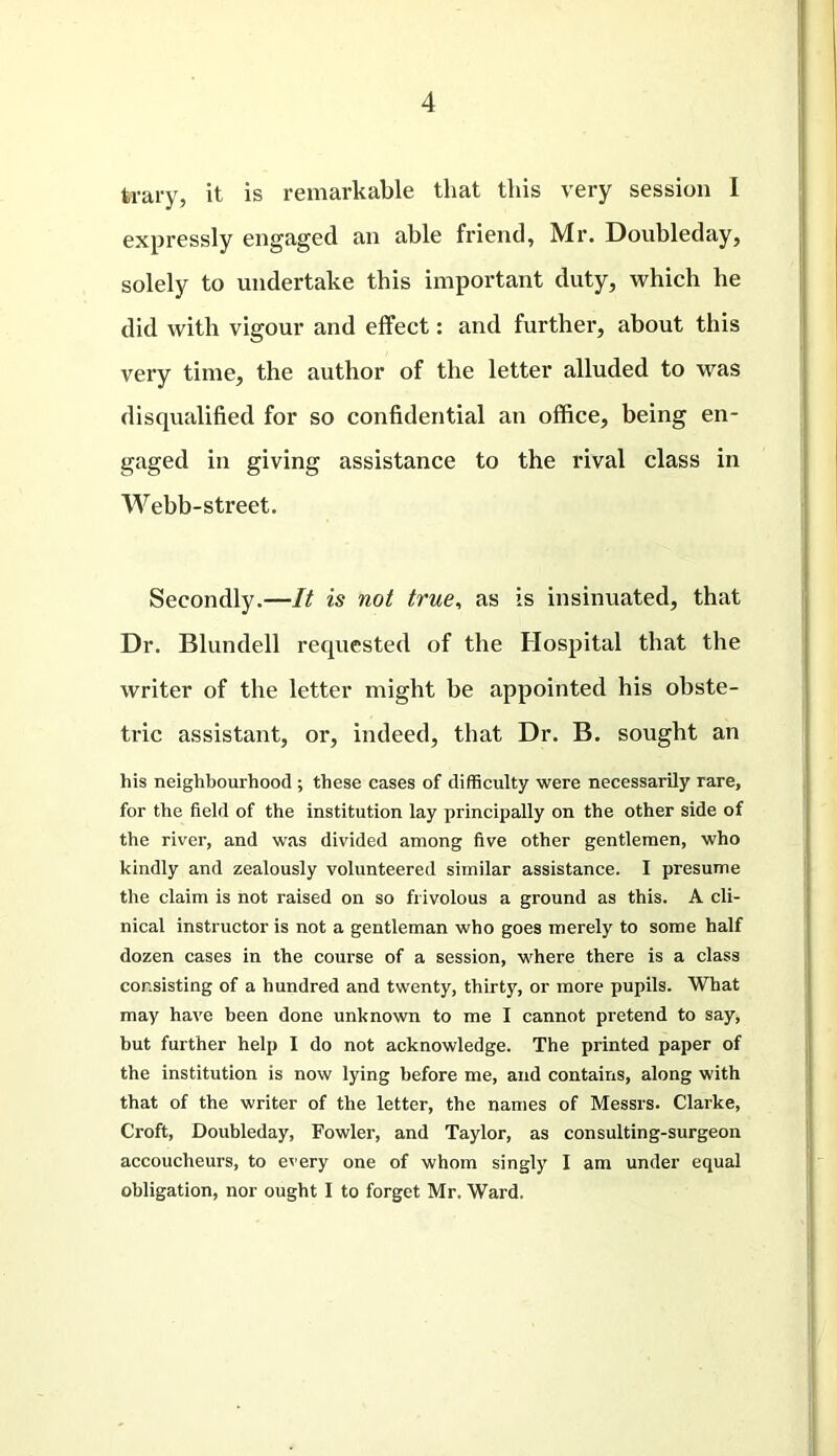 trary, it is remarkable that this very session I expressly engaged an able friend, Mr. Doubleday, solely to undertake this important duty, which he did with vigour and effect: and further, about this very time, the author of the letter alluded to was disqualified for so confidential an office, being en- gaged in giving assistance to the rival class in Webb-street. Secondly.—It is not true, as is insinuated, that Dr. Blundell requested of the Hospital that the writer of the letter might be appointed his obste- tric assistant, or, indeed, that Dr. B. sought an his neighbourhood ; these cases of difficulty were necessarily rare, for the field of the institution lay principally on the other side of the river, and was divided among five other gentlemen, who kindly and zealously volunteered similar assistance. I presume the claim is not raised on so frivolous a ground as this. A cli- nical instructor is not a gentleman who goes merely to some half dozen cases in the course of a session, where there is a class consisting of a hundred and twenty, thirty, or more pupils. What may have been done unknown to me I cannot pretend to say, but further help I do not acknowledge. The printed paper of the institution is now lying before me, and contains, along with that of the writer of the letter, the names of Messrs. Clarke, Croft, Doubleday, Fowler, and Taylor, as consulting-surgeon accoucheurs, to every one of whom singly I am under equal obligation, nor ought I to forget Mr. Ward.