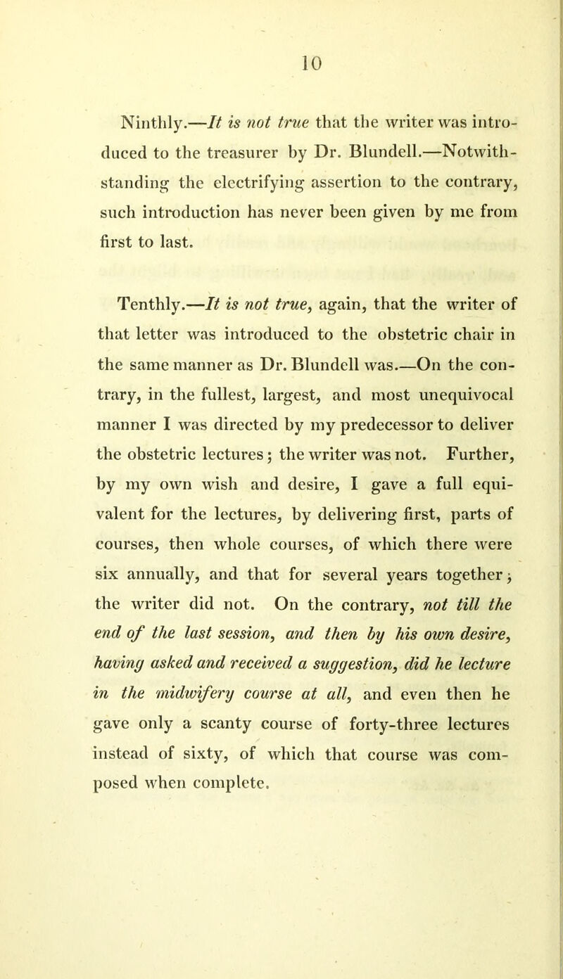 Ninthly.—It is not true that the writer was intro- duced to the treasurer by Dr. Blundell.—Notwith- standing the electrifying assertion to the contrary, such introduction has never been given by me from first to last. Tenthly.—It is not true, again, that the writer of that letter was introduced to the obstetric chair in the same manner as Dr. Blundell was—On the con- trary, in the fullest, largest, and most unequivocal manner I was directed by my predecessor to deliver the obstetric lectures; the writer was not. Further, by my own wish and desire, I gave a full equi- valent for the lectures, by delivering first, parts of courses, then whole courses, of which there were six annually, and that for several years together; the writer did not. On the contrary, not till the end of the last session, and then by his own desire, having asked and received a suggestion, did he lecture in the midwifery course at all, and even then he gave only a scanty course of forty-three lectures instead of sixty, of which that course was com- posed when complete.