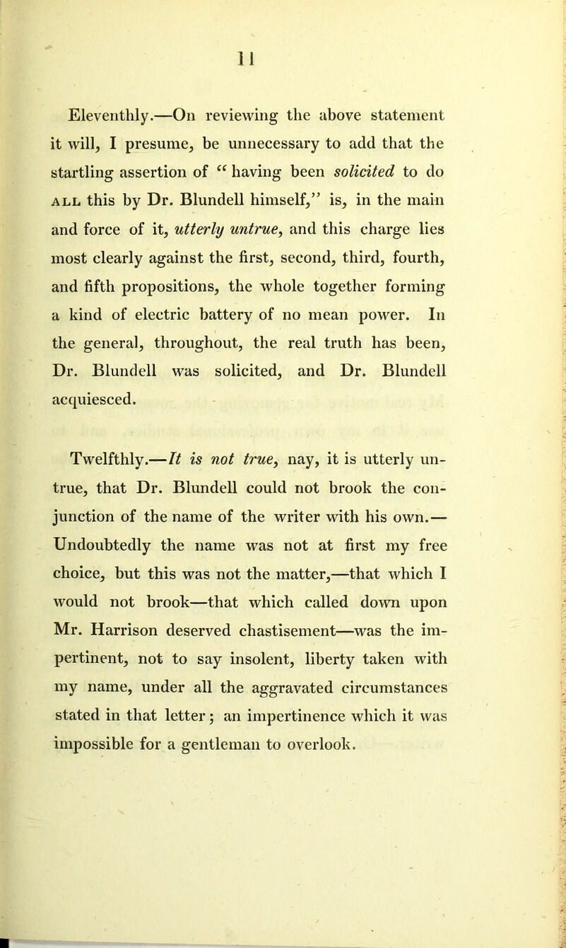 Eleventhly.—On reviewing the above statement it will, I presume, be unnecessary to add that the startling assertion of “ having been solicited to do all this by Dr. Blundell himself,” is, in the main and force of it, utterly untrue, and this charge lies most clearly against the first, second, third, fourth, and fifth propositions, the whole together forming a kind of electric battery of no mean power. In the general, throughout, the real truth has been. Dr. Blundell was solicited, and Dr. Blundell acquiesced. Twelfthly.—It is not true, nay, it is utterly un- true, that Dr. Blundell could not brook the con- junction of the name of the writer with his own.— Undoubtedly the name was not at first my free choice, but this was not the matter,—that which I would not brook—that which called down upon Mr. Harrison deserved chastisement—was the im- pertinent, not to say insolent, liberty taken with my name, under all the aggravated circumstances stated in that letter; an impertinence which it was impossible for a gentleman to overlook.