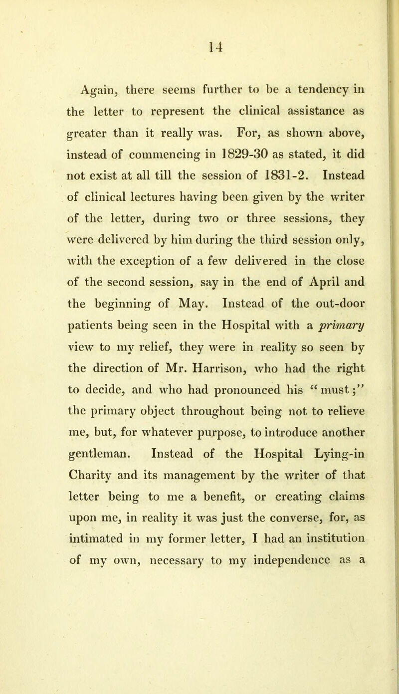 Again, there seems further to be a tendency in the letter to represent the clinical assistance as greater than it really was. For, as shown above, instead of commencing in 1829-30 as stated, it did not exist at all till the session of 1831-2. Instead of clinical lectures having been given by the writer of the letter, during two or three sessions, they were delivered by him during the third session only, with the exception of a few delivered in the close of the second session, say in the end of April and the beginning of May. Instead of the out-door patients being seen in the Hospital with a primary view to my relief, they were in reality so seen by the direction of Mr. Harrison, who had the right to decide, and who had pronounced his u must the primary object throughout being not to relieve me, but, for whatever purpose, to introduce another gentleman. Instead of the Hospital Lying-in Charity and its management by the writer of that letter being to me a benefit, or creating claims upon me, in reality it was just the converse, for, as intimated in my former letter, I had an institution of my own, necessary to my independence as a