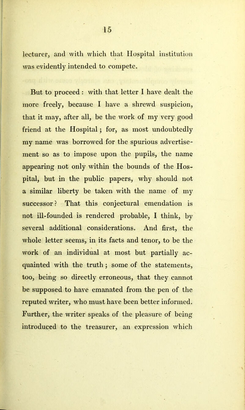 lecturer, and with which that Hospital institution was evidently intended to compete. But to proceed: with that letter I have dealt the more freely, because I have a shrewd suspicion, that it may, after all, be the work of my very good friend at the Hospital; for, as most undoubtedly my name was borrowed for the spurious advertise- ment so as to impose upon the pupils, the name appearing not only within the bounds of the Hos- pital, but in the public papers, why should not a similar liberty be taken with the name of my successor ? That this conjectural emendation is not ill-founded is rendered probable, I think, by several additional considerations. And first, the whole letter seems, in its facts and tenor, to be the work of an individual at most but partially ac- quainted with the truth; some of the statements, too, being so directly erroneous, that they cannot be supposed to have emanated from the pen of the reputed writer, who must have been better informed. Further, the writer speaks of the pleasure of being introduced to the treasurer, an expression which