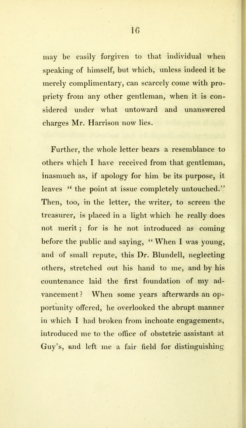 1G may be easily forgiven to that individual when speaking of himself, but which, unless indeed it be merely complimentary, can scarcely come with pro- priety from any other gentleman, when it is con- sidered under what untoward and unanswered charges Mr. Harrison now lies. Further, the whole letter bears a resemblance to others which I have received from that gentleman, inasmuch as, if apology for him be its purpose, it leaves “ the point at issue completely untouched.” Then, too, in the letter, the writei*, to screen the treasurer, is placed in a light which he really does not merit; for is he not introduced as coming before the public and saying, “ When I was young, and of small repute, this Dr. Blundell, neglecting others, stretched out his hand to me, and by his countenance laid the first foundation of my ad- vancement ? When some years afterwards an op- portunity offered, he overlooked the abrupt manner in which I had broken from inchoate engagements, introduced me to the office of obstetric assistant at Guy’s, and left me a fair field for distinguishing