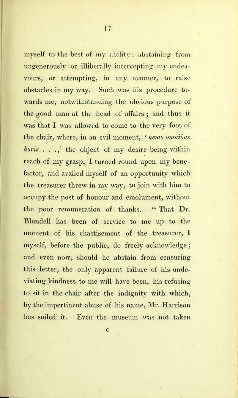 myself to the best of my ability; abstaining from ungenerously or illiberally intercepting my endea- vours, or attempting, in any manner, to raise obstacles in my way. Such was his procedure to- wards me, notwithstanding the obvious purpose of the good man at the head of affairs ; and thus it was that I was allowed to come to the very foot of the chair, where, in an evil moment, ‘ nemo omnibus horis . . .,’ the object of my desire being within reach of my grasp, I turned round upon my bene- factor, and availed myself of an opportunity which the treasurer threw in my way, to join with him to occupy the post of honour and emolument, without the poor remuneration of thanks. “ That Dr. Blundell has been of service to me up to the moment of his chastisement of the treasurer, I myself, before the public, do freely acknowledge; and even now, should he abstain from censuring this letter, the only apparent failure of his unde- viating kindness to me will have been, his refusing to sit in the chair after the indignity with which, by the impertinent abuse of his name, Mr. Harrison has soiled it. Even the museum was not taken c