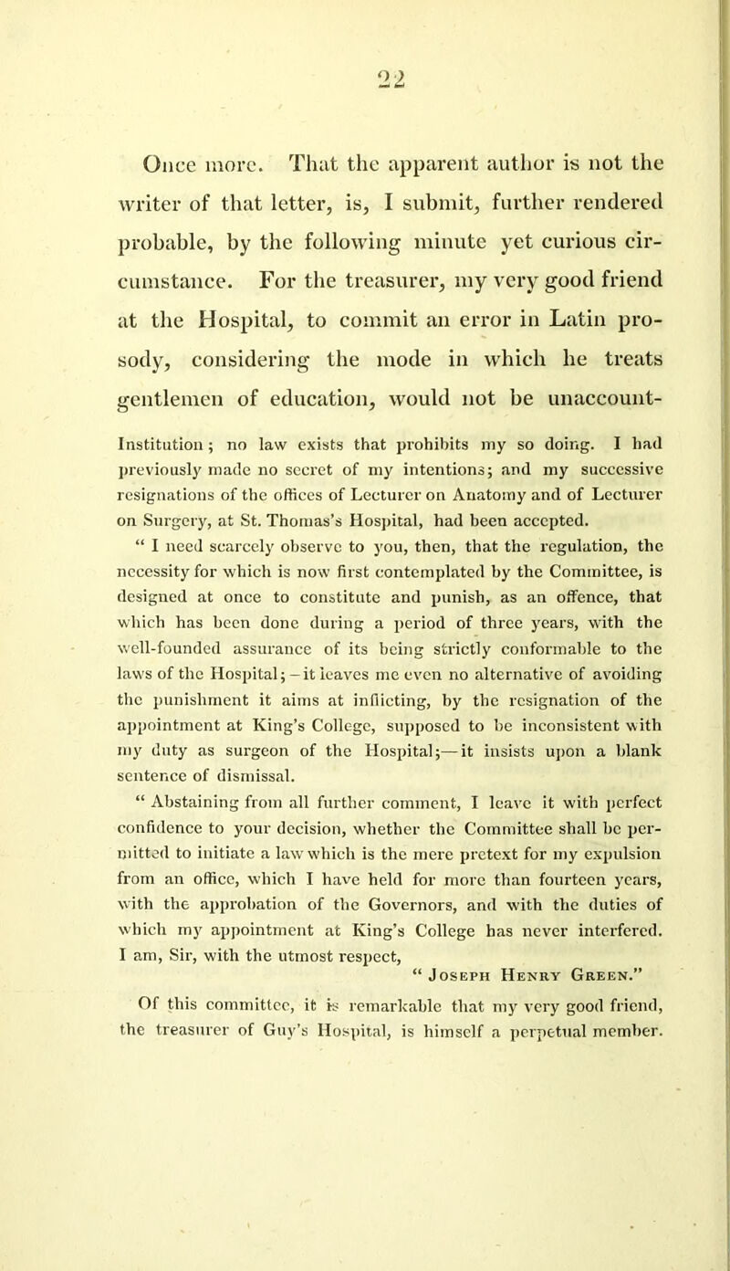 Once more. That the apparent author is not the writer of that letter, is, I submit, further rendered probable, by the following minute yet curious cir- cumstance. For the treasurer, my very good friend at the Hospital, to commit an error in Latin pro- sody, considering the mode in which he treats gentlemen of education, would not be unaccount- institution ; no law exists that prohibits my so doing. I had previously made no secret of my intentions; and my successive resignations of the offices of Lecturer on Anatomy and of Lecturer on Surgery, at St. Thomas’s Hospital, had been accepted. “ I need scarcely observe to you, then, that the regulation, the necessity for which is now first contemplated by the Committee, is designed at once to constitute and punish, as an offence, that which has been done during a period of three years, with the well-founded assurance of its being strictly conformable to the laws of the Hospital; - it leaves me even no alternative of avoiding the punishment it aims at inflicting, by the resignation of the appointment at King’s College, supposed to be inconsistent with my duty as surgeon of the Hospital;—it insists upon a blank sentence of dismissal. “ Abstaining from all further comment, I leave it with perfect confidence to your decision, whether the Committee shall be per- mitted to initiate a law which is the mere pretext for my expulsion from an office, which I have held for more than fourteen years, with the approbation of the Governors, and with the duties of which my appointment at King’s College has never interfered. I am, Sir, with the utmost respect, “Joseph Henry Green.” Of this committee, it is remarkable that my very good friend, the treasurer of Guy’s Hospital, is himself a perpetual member.