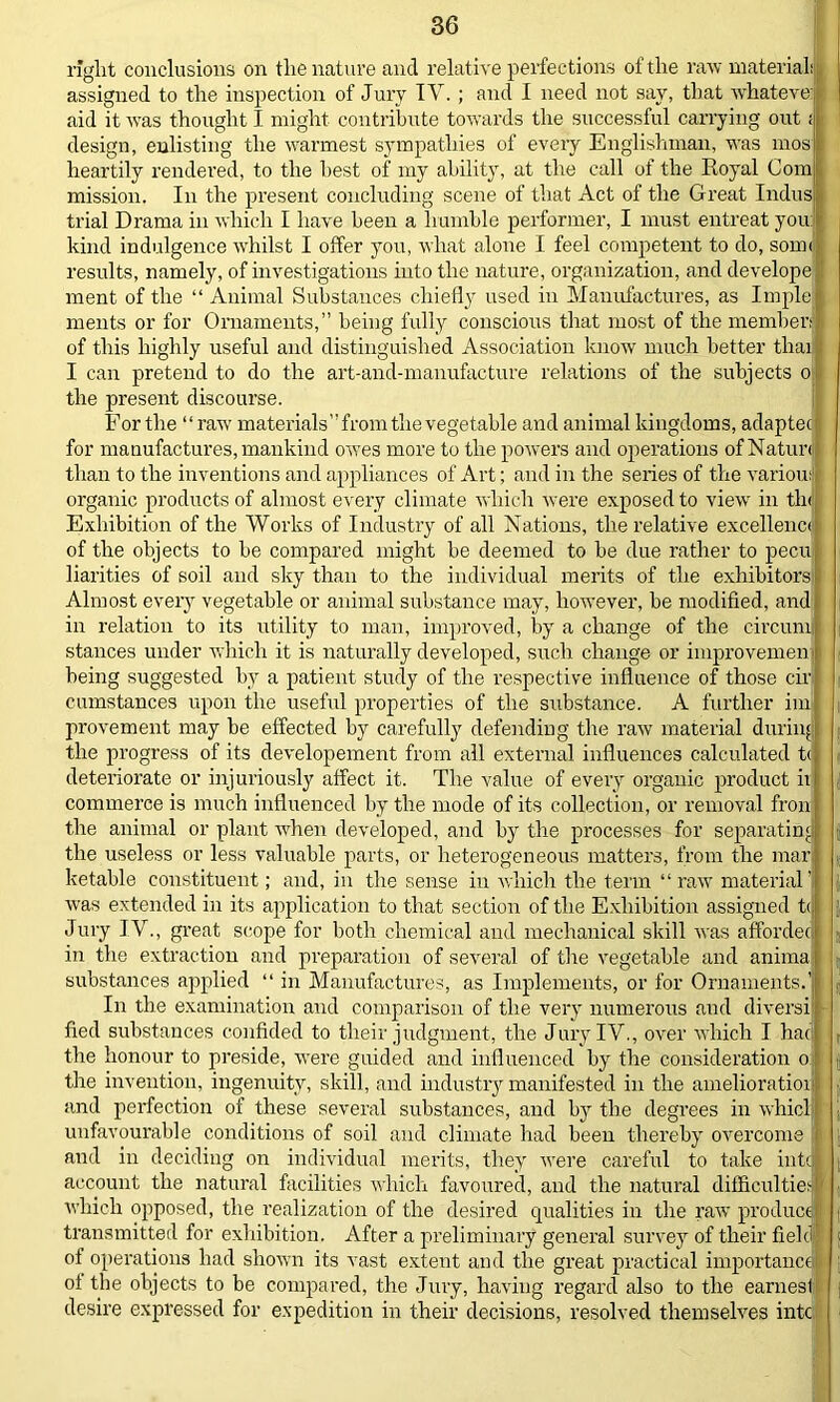 right conclusions on the nature and relative perfections of the raw materialil assigned to the inspection of Jury TV.; and I need not say, that whateve: I aid it was thought I might contribute towards the successful carrying out; design, enlisting the warmest sympathies of every Englishman, was mos I heartily rendered, to the hest of my ability, at the call of the Royal Com mission. In the present concluding scene of that Act of the Great Indus trial Drama in which I have been a humble performer, I must entreat you: kind indulgence whilst I offer you, what alone I feel competent to do, sown results, namely, of investigations into the nature, organization, and develope ment of the “ Animal Substances chiefly used in Manufactures, as Imple ruents or for Ornaments,” being fully conscious that most of the member! of this highly useful and distinguished Association know much better thai I can pretend to do the art-and-manufacture relations of the subjects o the present discourse. For the “raw materials” from the vegetable and animal kingdoms, adaptec: for manufactures, mankind owes more to the powers and operations of Natun than to the inventions and appliances of Art; and in the series of the various organic products of almost every climate which were exposed to view' in tin Exhibition of the Works of Industry of all Nations, the relative excellence i of the objects to be compared might be deemed to be due rather to pecu liarities of soil and sky than to the individual merits of the exhibitors : Almost every vegetable or animal substance may, however, be modified, and in relation to its utility to man, improved, by a change of the circumj stances under which it is naturally developed, such change or improvemen being suggested by a patient study of the respective influence of those cir cumstances upon the useful properties of the substance. A further im provement may be effected by carefully defending the raw material during the progress of its developement from all external influences calculated t< deteriorate or injuriously affect it. The value of every organic product ii commerce is much influenced by the mode of its collection, or removal fron the animal or plant when developed, and by the processes for separating the useless or less valuable parts, or heterogeneous matters, from the mar ketable constituent; and, in the sense in which the term “raw material' was extended in its application to that section of the Exhibition assigned to Jury IV., great scope for both chemical and mechanical skill was affordec in the extraction and preparation of several of tire vegetable and anima substances applied “ in Manufactures, as Implements, or for Ornaments.1 In the examination and comparison of the very numerous and diversi fied substances confided to their judgment, the Jury IV., over which I hat the honour to preside, were guided and influenced by the consideration o the invention, ingenuity, skill, and industry manifested in the amelioration i and perfection of these several substances, and by the degrees in whicl unfavourable conditions of soil and climate had been thereby overcome 1 and in deciding on individual merits, they were careful to take into I account the natural facilities which favoured, and the natural difficulties / which opposed, the realization of the desired qualities in the raw produce! transmitted for exhibition. After a preliminary general survey of their field of operations had shown its vast extent and the great practical importance# of the objects to be compared, the Jury, having regard also to the earnest desire expressed for expedition in their decisions, resolved themselves into