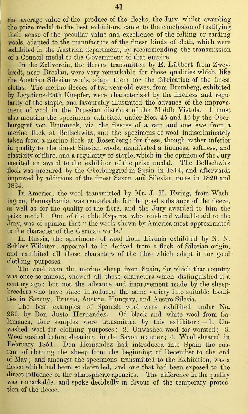 the average value of the produce of the flocks, the Jury, whilst awarding the prize medal to the best exhibitors, came to the conclusion of testifying their sense of the peculiar value and excellence of the felting or carding wools, adapted to the manufacture of the finest kinds of cloth, which were exhibited in the Austrian department, by recommending the transmission of a Council medal to the Government of that empire. In the Zollverein, the fleeces transmitted by E. Lubbert from Zwey- brodt, near Breslau, were very remarkable for those qualities which, like the Austrian Silesian wools, adapt them for the fabrication of the finest cloths. The merino fleeces of two-year-old ewes, from Bromberg, exhibited by Legations-Rath Kuepfer, were characterized by the fineness and regu- larity of the staple, and favourably illustrated the advance of the improve- ment of wool in the Prussian districts of the Middle Vistula. I must also mention the specimens exhibited under Nos. 45 and 4G by the Ober- burggraf von Briiuneck, viz. the fleeces of a ram and one ewe from a merino flock at Bellschwitz, and the specimens of wool indiscriminately taken from a merino flock at Rosenberg; for these, though rather inferior in quality to the finest Silesian wools, manifested a fineness, softness, and elasticity of fibre, and a regularity of staple, which in the opinion of the Jury merited an award to the exhibitor of the prize medal. The Bellschwitz flock was procured by the Oberburggraf in Spain in 18] 4, and afterwards improved by additions of the finest Saxon and Silesian races in 1820 and 1824. In America, the wool transmitted by Mr. J. H. Ewing, from Wash- ington, Pennsylvania, was remarkable for the good substance of the fleece, as well as for the quality of the fibre, and the Jury awarded to him the prize medal. One of the able Experts, who rendered valuable aid to the Jury, was of opinion that “ the wools shown by America most approximated to the character of the German wools.” In Russia, the specimens of wool from Livonia exhibited by N. N. Schloss-Wikaten, appeared to be derived from a flock of Silesian origin, and exhibited all those characters of the fibre which adapt it for good clothing purposes. The wool from the merino sheep from Spain, for which that country was once so famous, showed all those characters which distinguished it a century ago ; but not the advance and improvement made by the sheep- breeders who have since introduced the same variety into suitable locali- ties in Saxony, Prussia, Austria, Hungary, and Austro-Silesia. The best examples of Spanish w-ool were exhibited under No. 230, by Don Justo Hernandez. Of black and white wool from Sa- lamanca, four samples were transmitted by this exhibitor:—1. Un- washed wool for clothing purposes; 2. Unwashed wool for worsted; 3. Wool washed before shearing, in the Saxon manner; 4. Wool sheared in February 1851. Don Hernandez had introduced into Spain the cus- tom of clothing the sheep from the beginning of December to the end of May ; and amongst the specimens transmitted to the Exhibition, was a fleece which had been so defended, and one that had been exposed to the direct influence of the atmospheric agencies. The difference in the quality was remarkable, and spoke decidedly in favour of the temporary protec- tion of the fleece.