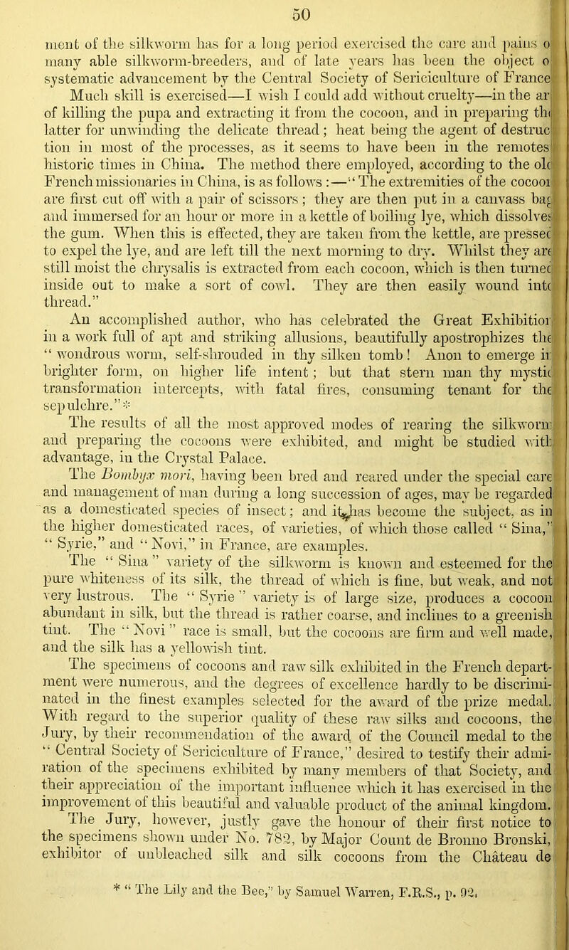 ment of the silkworm has for a long period exercised the care and pains o many able silkworm-breeders, and of late years has been the object o systematic advancement by the Central Society of Sericicultnre of France Much skill is exercised—I wish I could add without cruelty—in the ar of killing the pupa and extracting it from the cocoon, and in preparing tin latter for unwinding the delicate thread; heat being the agent of destrucl tion in most of the processes, as it seems to have been in the remotes1!'' historic times in China. The method there employed, according to the oh French missionaries in China, is as follows :—“The extremities of the cocooi are first cut off with a pair of scissors ; they are then put in a canvass ba< ■ and immersed for an hour or more in a kettle of boiling lye, which dissolves the gum. When this is effected, they are taken from the kettle, are pressec to expel the lye, and are left till the next morning to dry. Whilst they art still moist the chrysalis is extracted from each cocoon, which is then turnec inside out to make a sort of cowl. They are then easily wound into thread.” An accomplished author, who has celebrated the Great Exhibitioi in a work full of apt and striking allusions, beautifully apostrophizes the “ wondrous worm, self-shrouded in thy silken tomb ! Anon to emerge ir brighter form, on higher life intent; but that stern man thy mystic transformation intercepts, with fatal fires, consuming tenant for the sepulchre.”* The results of all the most approved modes of rearing the silkworm and preparing the cocoons were exhibited, and might be studied with] advantage, in the Crystal Palace. The Bombijx viori, having been bred and reared under the special care and management of man during a long succession of ages, may he regarded as a domesticated species of insect; and it^has become the subject, as in the higher domesticated races, of varieties, of which those called “ Sina,” “ Syrie,” and “Novi,” in France, are examples. The “ Sina ” variety of the silkworm is known and esteemed for the pure whiteness oi its silk, the thread of which is fine, but weak, and not very lustrous. The “ Syrie ” variety is of large size, produces a cocoon.- abundant in silk, but the thread is rather coarse, and inclines to a greenish tint. The “Novi race is small, hut the cocoons are firm and well made,’ and the silk has a yellowish tint. The specimens of cocoons and raw silk exhibited in the French depart- ment were numerous, and the degrees of excellence hardly to be discrimi- nated in the finest examples selected for the award of the prize medal. With regard to the superior quality of these raw silks and cocoons, the Jury, by their recommendation of the award of the Council medal to the “ Central Society of Sericicultnre of France,” desired to testify their admi- ration of the specimens exhibited by many members of that Society, and their appreciation ol the important influence which it has exercised in the improvement ol this beautiful and valuable product of the animal kingdom. The Jury, however, justly gave the honour of their first notice to the specimens shown under No. 782, by Major Count de Bronno Bronski, exhibitor of unbleached silk and silk cocoons from the Chateau de * “ The Lily and the Bee,” by Samuel Warren, F.R.S., p. 92.
