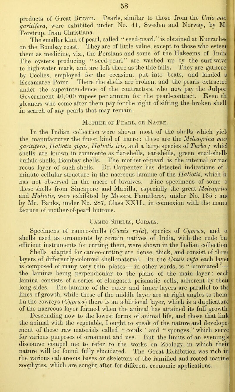 products of Great Britain. Pearls, similar to those from the JJnio maM garitifera, were exhibited under No. 41, Sweden and Norway, by M: Torstrup, from Christiana. The smaller kind of pearl, called “ seed-pearl,” is obtained at KurracheJ on the Bombay coast. They are of little value, except to those who esteen them as medicine, viz., the Persians and some of the Hakeems of Indk The oysters producing “seed-pearl” are washed up by the surf-wavel to high-water mark, and are left there as the tide falls. They are gatliere j by Coolies, employed for the occasion, put into boats, and landed a' Iveeamaree Point. There the shells are broken, and the pearls extractecjl under the superintendence of the contractors, who now pay the Julporj Government 40,000 rupees per annum for the pearl-contract. Even tli gleaners who come after them pay for the right of sifting the broken shell in search of any pearls that may remain. Mother-of-Pearl, or Nacre. In the Indian collection were shown most of the skulls which yielJ the manufacturer the fiuest kind of nacre : these are the Meleagrina man garitifera, Haliotis gigas, Haliotis iris, and a large species of Turbo ; whic] shells are known in commerce as flat-shells, ear-shells, green snail-shells buffalo-shells, Bombay shells. The mother-of-pearl is the internal or nacli reous layer of such shells. Dr. Carpenter has detected indications of if minute cellular structure in the nacreous laminae of the Haliotis, which h has not observed in the nacre of bivalves. Fine specimens of some o these shells from Sincapore and Manilla, especially the great Meleagrina and Haliotis, were exhibited by Messrs. Fauntleroy, under No. 135 ; an<j| by Mr. Banks, under No. ‘287, Class XXII., in connexion with the manul facture of mother-of-pearl buttons. Cameo-Shells, Corals. Specimens of cameo-shells (Cassis rufa), species of Cgprcea, and o shells used as ornaments by certain natives of India, with the rude bu; efficient instruments for cutting them, were shown in the Indian collection Shells adapted for cameo-cutting are dense, thick, and consist of three! layers of differently-coloured shell-material. In the Cassis rufa each layeil is composed of many very thin plates — in other words, is “laminated— the laminae being perpendicular to the plane of the main layer: eacl| lamina consists of a series of elongated prismatic cells, adherent by their long sides. The laminae of the outer and inner layers are parallel to tlicf lines of growth, while those of the middle layer are at right angles to them; In the cowreys [Cyprcea) there is an additional layer, which is a duplicature of the nacreous layer formed when the animal has attained its full growth! Descending now to the lowest forms of animal life, and those that link the animal with the vegetable, I ought to speak of the nature and developed ment of those raw materials called “corals” and “ sponges,” which serve for various purposes of ornament and use. But the limits of an evening’s discourse compel me to refer to the works on Zoology, in which their nature will be found fully elucidated. The Great Exhibition was rich in the various calcareous bases or skeletons of the ramified and rooted marine zoophytes, which are sought after for different economic applications.