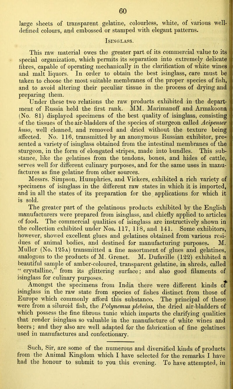 large sheets of transparent gelatine, colourless, white, of various well- defined colours, and embossed or stamped with elegant patterns. Isinglass. This raw material owes the greater part of its commercial value to its special organization, which permits its separation into extremely delicate fibres, capable of operating mechanically in the clarification of white wines and malt liquors. In order to obtain the best isinglass, care must be taken to choose the most suitable membranes of the proper species of fish, and to avoid altering their peculiar tissue in the process of drying and preparing them. Under these two relations the raw products exhibited in the depart- ment of Russia held the first rank. MM. Marimanoff and Armakoona (No. 81) displayed specimens of the best quality of isinglass, consisting of the tissues of the air-bladders of the species of sturgeon called Acipenser huso, well cleaned, and removed and dried without the texture being affected. No. 116, transmitted by an anonymous Russian exhibitor, pre- sented a variety of isinglass obtained from the intestinal membranes of the sturgeon, in the form of elongated stripes, made into bundles. This sub- stance, like the gelatines from the tendons, bones, and hides of cattle, serves well for different culinary purposes, and for the same uses in manu- factures as fine gelatine from other sources. Messrs. Simpson, Humphries, and Vickers, exhibited a rich variety of specimens of isinglass in the different raw states in which it is imported, and in all the states of its preparation for the applications for which it is sold. The greater part of the gelatinous products exhibited by the English manufacturers were prepared from isinglass, and chiefly applied to articles of food. The commercial qualities of isinglass are instructively shown in the collection exhibited under Nos. 117, 118, and 141. Some exhibitors, however, shoved excellent glues and gelatines obtained from various resi- dues of animal bodies, and destined for manufacturing purposes. M. Muller (No. 125a) transmitted a fine assortment of glues and gelatines, analogous to the products of M. Grenet. M. Dufaville (122) exhibited a beautiful sample of amber-coloured, transparent gelatine, in shreds, called “ crystalline,” from its glittering surface; and also good filaments of isinglass for culinary purposes. Amongst the specimens from India there were different kinds of isinglass in the raw state from species of fishes distinct from those of Europe which commonly afford this substance. The principal of these were from a siluroid fish, the Polynemus pleheius, the dried air-bladders of which possess the fine fibrous tunic which imparts the clarifying qualities that render isinglass so valuable in the manufacture of white wines and beers; and they also are well adapted for the fabrication of fine gelatines used in manufactures and confectionary. Such, Sir, are some of the numerous and diversified kinds of products Irom the Animal Kingdom which I have selected for the remarks I have had the honour to submit to you this evening. To have attempted, in