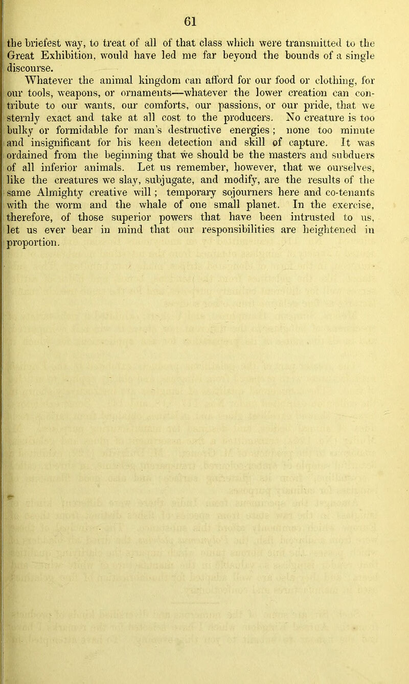 the briefest way, to treat of all of that class which were transmitted to the Great Exhibition, would have led me far beyond the bounds of a single discourse. Whatever the animal kingdom can afford for our food or clothing, for our tools, weapons, or ornaments—whatever the lower creation can con- tribute to our wants, our comforts, our passions, or our pride, that we sternly exact and take at all cost to the producers. No creature is too bulky or formidable for man’s destructive energies ; none too minute and insignificant for his keen detection and skill of capture. It was ordained from the beginning that we should be the masters and subduers of all inferior animals. Let us remember, however, that we ourselves, like the creatures we slay, subjugate, and modify, are the results of the same Almighty creative will; temporary sojourners here and co-tenants with the worm and the whale of one small planet. In the exercise, therefore, of those superior powers that have been intrusted to us, let us ever bear in mind that our responsibilities are heightened in proportion.