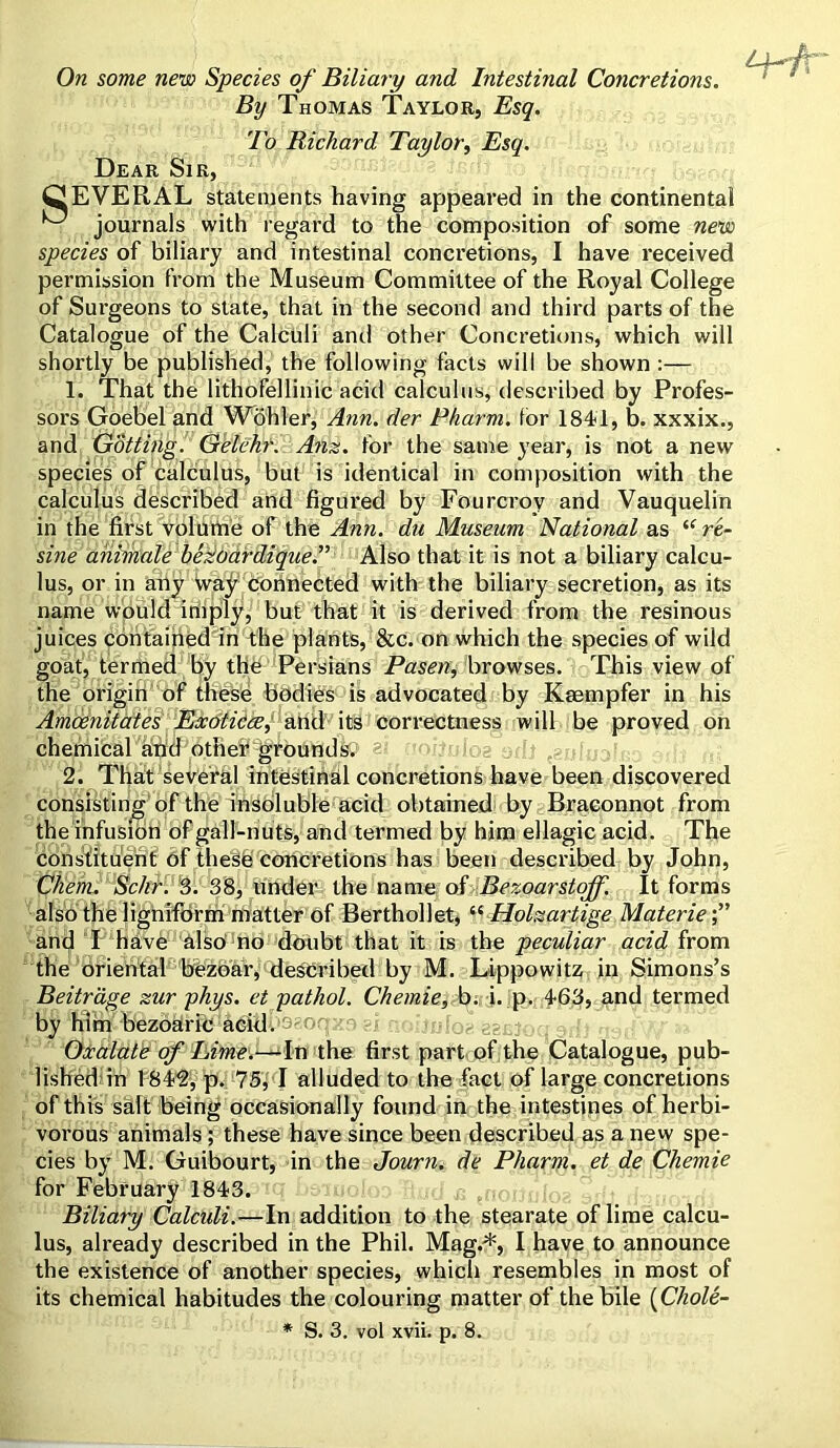 By Thomas Taylor, Esq. To Bichard Taylor, Esq. Dear Sir, CEVERAL statements having appeared in the continental ^ journals with regard to the composition of some new species of biliary and intestinal concretions, I have received permission from the Museum Committee of the Royal College of Surgeons to state, that in the second and third parts of the Catalogue of the Calculi and other Concretions, which will shortly be published, the following facts will be shown :— 1. That the lithofellinic acid calculus, described by Profes- sors Goebel and Wohler, Ann. der Pharm. for 1841, b. xxxix., and Gotting. Gelchr. Ana. for the same year, is not a new species of calculus, but is identical in composition with the calculus described and figured by Fourcrov and Vauquelin in the first volume of the Ann. du Museum National as i( re- sine ahimale bez'oardique.” Also that it is not a biliary calcu- lus, or in any way connected with the biliary secretion, as its name would iriiply, but that it is derived from the resinous juices contained in the plants, &c. on which the species of wild goat, termed by the Persians Pasen, browses. This view of the origin of these bodies is advocated by Kaempfer in his Amcenitates Exoticee,' and its correctness will be proved on chemical and other grounds. 2. That several intestinal concretions have been discovered consisting of the insoluble acid obtained by Braconnot from the infusion of gall-nuts, and termed by him ellagic acid. The constituent of these concretions has been described by John, C/iem. Sc/ir. 3. 38, under the name of Bezoarstoff. It forms also the ligniform matter of Berthollet, “ Holzartige Materie ancj I have also no doubt that it is the peculiar acid from the oriental bfezoar, described by M. Lippowitz in Simons’s Beitrage zur phys. et pathol. Chemie, b; i. p. 463, and termed by him bezoaric acid. S'Oq : fog eecjoq OrB 1 Oxalate of Lime.—-In the first part of the Catalogue, pub- lished in 1842, p. 75, I alluded to the fact of large concretions of this salt being occasionally found in the intestines of herbi- vorous animals ; these have since been described as a new spe- cies by M. Guibourt, in the Journ. de Pharm. et de Chemie for February 1843. , -0 . ! , ; Biliary Calcidi.—In addition to the stearate of lime calcu- lus, already described in the Phil. Mag;*, I have to announce the existence of another species, which resembles in most of its chemical habitudes the colouring matter of the bile (Chole- * S. 3. vol xvii. p. 8.