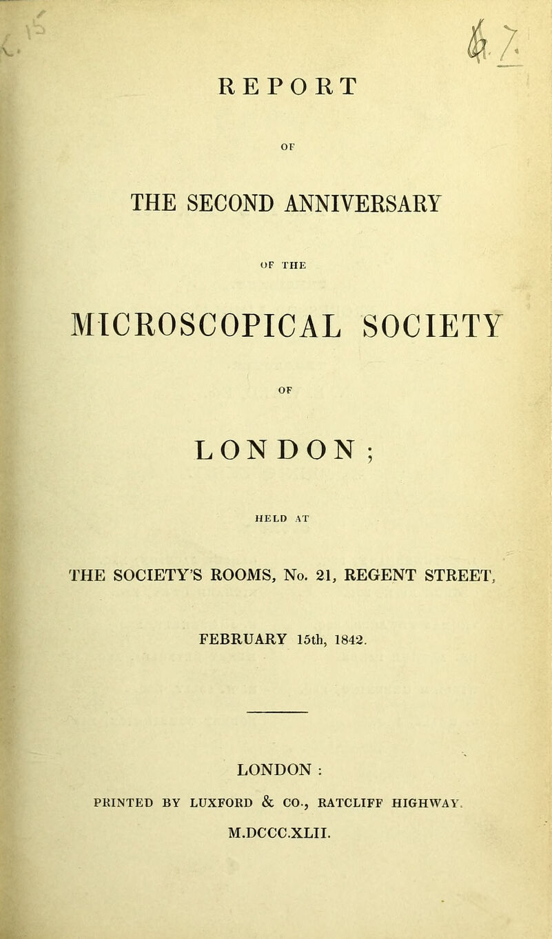 OF THE SECOND ANNIVERSARY OF THE MICROSCOPICAL SOCIETY OF LONDON; HELD AT THE SOCIETY’S ROOMS, No. 21, REGENT STREET, FEBRUARY 15th, 1842. LONDON: PRINTED BY LUXFORD & CO., RATCLIFF HIGHWAY. M.DCCC.XLII.