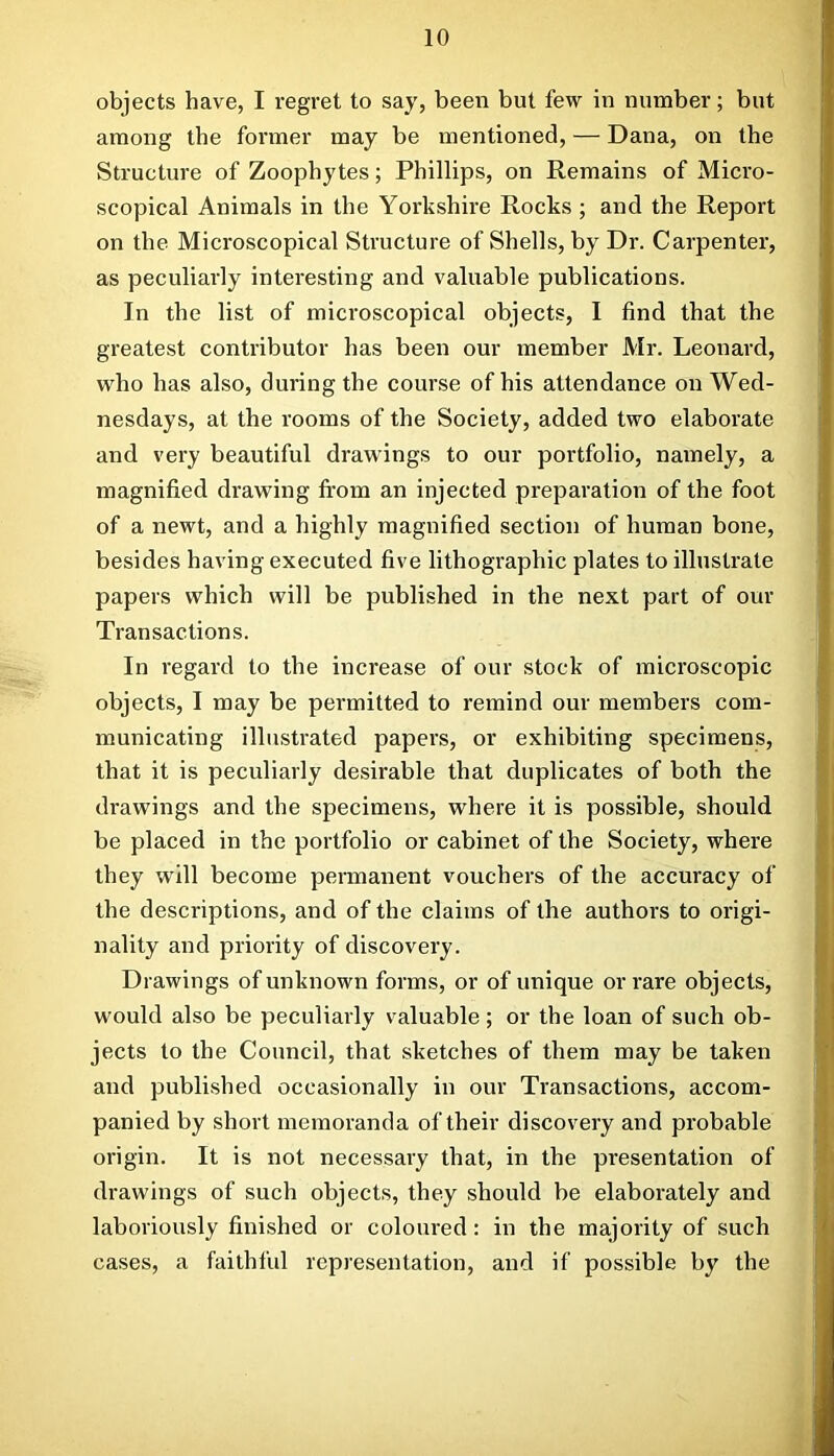 objects have, I regret to say, been but few in number; but among the former may be mentioned, — Dana, on the Structure of Zoophytes; Phillips, on Remains of Micro- scopical Animals in the Yorkshire Rocks ; and the Report on the Microscopical Structure of Shells, by Dr. Carpenter, as peculiarly interesting and valuable publications. In the list of microscopical objects, I find that the greatest contributor has been our member Mr. Leonard, who has also, during the course of his attendance on Wed- nesdays, at the rooms of the Society, added two elaborate and very beautiful drawings to our portfolio, namely, a magnified drawing fi'om an injected preparation of the foot of a newt, and a highly magnified section of human bone, besides having executed five lithographic plates to illustrate papers which will be published in the next part of our Transactions. In regard to the increase of our stock of microscopic objects, I may be permitted to remind our members com- municating illustrated papers, or exhibiting specimens, that it is peculiarly desirable that duplicates of both the drawings and the specimens, where it is possible, shonld be placed in the portfolio or cabinet of the Society, where they will become permanent vouchers of the accuracy of the descriptions, and of the claims of the authors to origi- nality and priority of discovery. Drawings of unknown forms, or of unique or rare objects, would also be peculiarly valuable; or the loan of such ob- jects to the Council, that sketches of them may be taken and published occasionally in our Transactions, accom- panied by short memoranda of their discovery and probable origin. It is not necessary that, in the presentation of drawings of such objects, they should be elaborately and laboriously finished or coloured: in the majority of such cases, a faithful representation, and if possible by the