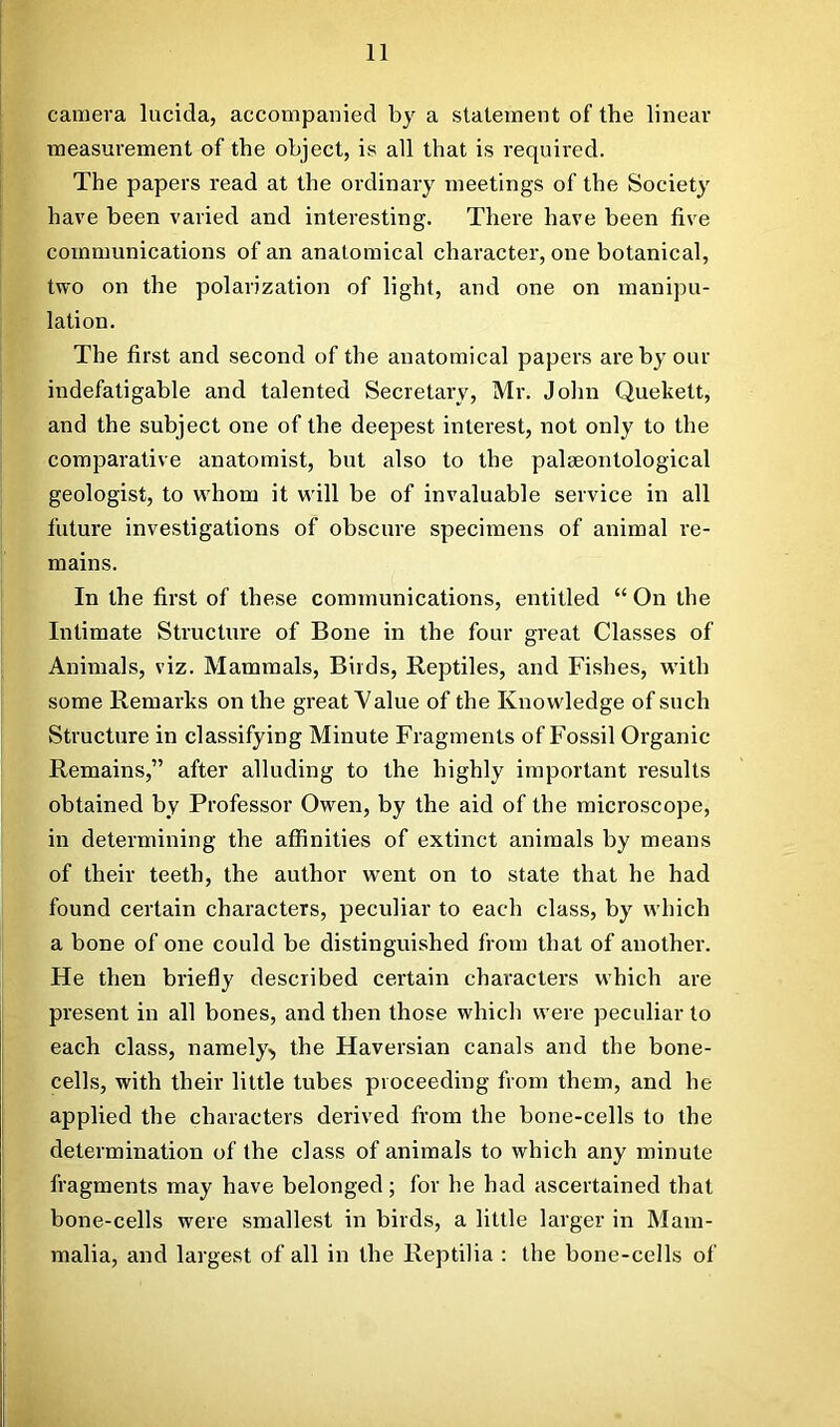 camera lucida, accompanied by a statement of the linear measurement of the object, is all that is required. The papers read at the ordinary meetings of the Society have been varied and interesting. There have been five communications of an anatomical character, one botanical, two on the polarization of light, and one on manipu- lation. The first and second of the anatomical papers are by our indefatigable and talented Secretary, Mr. John Quekett, and the subject one of the deepest interest, not only to the comparative anatomist, but also to the palaeontological geologist, to vs'hom it will be of invaluable service in all future investigations of obscure specimens of animal re- mains. In the first of these communications, entitled “ On the Intimate Structure of Bone in the four great Classes of Animals, viz. Mammals, Birds, Reptiles, and Fishes, with some Remarks on the great Value of the Knowledge of such Structure in classifying Minute Fragments of Fossil Organic Remains,” after alluding to the highly important results obtained by Professor Owen, by the aid of the microscope, in determining the affinities of extinct animals by means of their teeth, the author went on to state that he had found certain characters, peculiar to each class, by which a bone of one could be distinguished fr om that of another. He then briefly described certain characters which are present in all bones, and then those which were peculiar to each class, namely'^ the Haversian canals and the bone- cells, with their little tubes proceeding from them, and he applied the characters derived from the bone-cells to the determination of the class of animals to which any minute fragments may have belonged; for he had ascertained that bone-cells were smallest in birds, a little larger in Mam- malia, and largest of all in the Reptilia : the bone-cells of