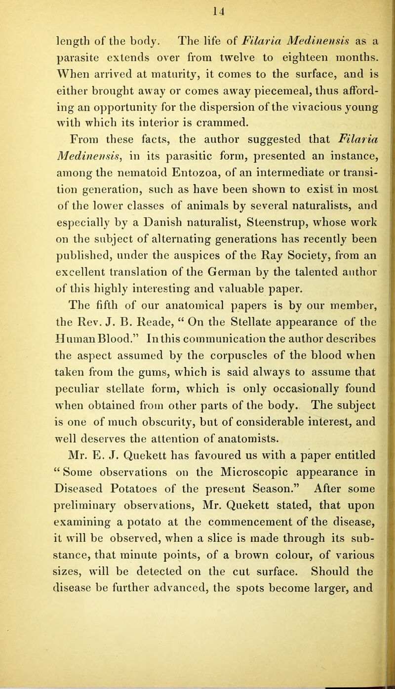 length of the body. The life of Filaria Medinensis as a parasite extends over frona twelve to eighteen months. When arrived at maturity, it comes to the surface, and is either brought away or comes away piecemeal, thus afford- ing an opportunity for the dispersion of the vivacious young with which its interior is crammed. From these facts, the author suggested that Filaria Medmemis, in its parasitic form, presented an instance, among the nematoid Entozoa, of an intermediate or transi- tion generation, such as have been shown to exist in most of the lower classes of animals by several naturalists, and especially by a Danish naturalist, Sleenstrup, whose work on the subject of alternating generations has recently been published, under the auspices of the Ray Society, from an excellent translation of the German by the talented author of this highly interesting and valuable paper. The fifth of our anatomical papers is by our member, the Rev. J. B. Reade, “ On the Stellate appearance of the Human Blood.” In this communication the author describes the aspect assumed by the corpuscles of the blood when taken from the gums, which is said always to assume that peculiar stellate form, which is only occasionally found when obtained from other parts of the body. The subject is one of much obscurity, but of considerable interest, and well deserves the attention of anatomists. Mr. E. J. Quekett has favoured us with a paper entitled “ Some observations on the Microscopic appearance in Diseased Potatoes of the present Season.” After some preliminary observations, Mr. Quekett stated, that upon examining a potato at the commencement of the disease, it will be observed, when a slice is made through its sub- stance, that minute points, of a brown colour, of various sizes, will be detected on the cut surface. Should the disease be further advanced, the spots become larger, and