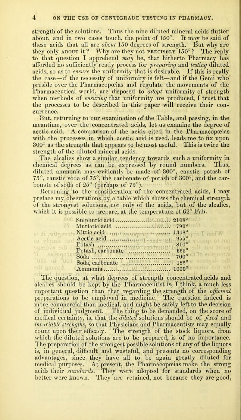 strength of the solutions. Thus the nine diluted mineral acids flutter about, and in two cases touch, the point of 150°. It may be said of these acids that all are about 150 degrees of strength. But why are they only about it ? Why are they not precisely 150° ? The reply to that question I apprehend may be, that hitherto Pharmacy has afforded no sufficiently ready process for preparing and testing diluted acids, so as to ensure the uniformity that is desirable. If this is really the case—if the necessity of uniformity is felt—and if the Genii who Preside over the Pharmacopoeias and regulate the movements of the 'harmaceutical world, are disposed to adopt uniformity of strength when methods of ensuring that uniformity are produced, I trust that the processes to be described in this paper will receive their con- currence. But, returning to our examination of the Table, and passing, in the meantime, over the concentrated acids, let us examine the degree of acetic acid. A comparison of the acids cited in the Pharmacopoeias with the processes in which acetic acid is used, leads me to fix upon 300° as the strength that appears to be most useful. This is twice the strength of the diluted mineral acids. The alcalies show a similar tendency towards such a uniformity in chemical degrees as can be expressed by round numbers. Thus, diluted ammonia may evidently be made of 300°, caustic potash of 75°, caustic soda of 75°, the carbonate of potash of 300°, and the car- bonate of soda of 25° (perhaps of 75°). Returning to the consideration of the concentrated acids, I may preface my observations by a table which shows the chemical strength of the strongest solutions, not only of the acids, but of the alcalies, which it is possible to prepare, at the temperature of 62° Fall. Sulphuric acid 2108° Muriatic acid 790° Kitric acid 1348° Acetic acid 955° Potash 810° Potash, carbonate 665° Soda 700° Soda, carbonate 185° Ammonia 1000° The question, at what degrees of strength concentrated acids and alcalies should be kept by the Pharmaceutist is, I think, a much less important question than that regarding the strength of the officinal preparations to be employed in medicine. The question indeed is more commercial than medical, and might be safely left to the decision of individual judgment. The thing to be demanded, on the score of medical certainty, is, that the diluted solutions should be of fixed and invariable strengths, so that Physicians and Pharmaceutists may equally count upon their efficacy. The strength of the stock liquors, from which the diluted solutions are to be prepared, is of no importance. The preparation of the strongest possible solutions of any of the liquors is, in general, difficult and wasteful, and presents no corresponding advantages, since they have all to be again greatly diluted for medical purposes. At present, the Pharmacopoeias make the strong acids their standards. They were adopted for standards when no better were known. They are retained, not because they are good,
