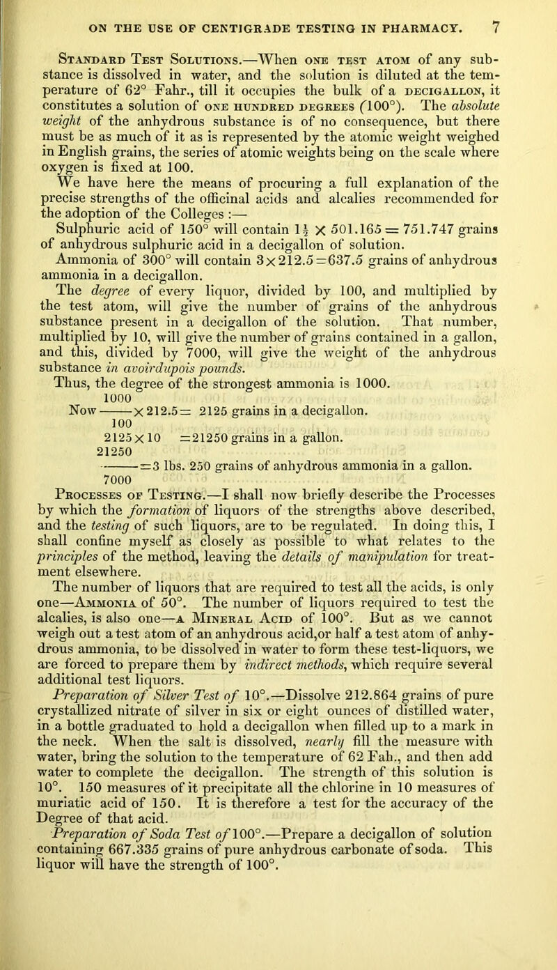 Standard Test Solutions.—When one test atom of any sub- stance is dissolved in water, and the solution is diluted at the tem- perature of 62° Fahr., till it occupies the bulk of a decigallon, it constitutes a solution of one hundred degrees flOO°). The absolute weight of the anhydrous substance is of no consequence, but there must be as much of it as is represented by the atomic weight weighed in English grains, the series of atomic weights being on the scale where oxygen is fixed at 100. We have here the means of procuring a full explanation of the precise strengths of the officinal acids and alcalies recommended for the adoption of the Colleges :— Sulphuric acid of 150° will contain 14 X 501.165= 751.747 grains of anhydrous sulphuric acid in a decigallon of solution. Ammonia of 300° will contain 3x212.5=637.5 grains of anhydrous ammonia in a decigallon. The degree of every liquor, divided by 100, and multiplied by the test atom, will give the number of grains of the anhydrous substance present in a decigallon of the solution. That number, multiplied by 10, will give the number of grains contained in a gallon, and this, divided by 7000, will give the weight of the anhydrous substance in avoirdupois pounds. Thus, the degree of the strongest ammonia is 1000. 1000 Now x 212.5= 2125 grains in a decigallon. 100 2125 x 10 =21250 grains in a gallon. 21250 =3 lbs. 250 grains of anhydrous ammonia in a gallon. 7000 Processes of Testing.—I shall now briefly describe the Processes by which the formation of liquors of the strengths above described, and the testing of such liquors, are to be regulated. In doing this, I shall confine myself as closely as possible to what relates to the principles of the method, leaving the details of manipulation for treat- ment elsewhere. The number of liquors that are required to test all the acids, is only one—Ammonia of 50°. The number of liquors required to test the alcalies, is also one—a Mineral Acid of 100°. But as we cannot weigh out a test atom of an anhydrous acid,or half a test atom of anhy- drous ammonia, to be dissolved in water to form these test-liquors, we are forced to prepare them by indirect methods, which require several additional test liquors. Preparation of Silver Test of 10°.—Dissolve 212.864 grains of pure crystallized nitrate of silver in six or eight ounces of distilled water, in a bottle graduated to hold a decigallon when filled up to a mark in the neck. When the salt is dissolved, nearly fill the measure with water, bring the solution to the temperature of 62 Fall., and then add water to complete the decigallon. The strength of this solution is 10°. 150 measures of it precipitate all the chlorine in 10 measures of muriatic acid of 150. It is therefore a test for the accuracy of the Degree of that acid. Preparation of Soda Test o/100°.—Prepare a decigallon of solution containing 667.335 grains of pure anhydrous carbonate of soda. This liquor will have the strength of 100°.