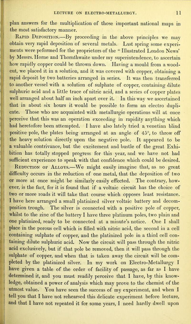 plan answers for the multiplication of those important national maps in the most satisfactory manner. Rapid Deposition.—By proceeding in the above principles we may obtain very rapid deposition of several metals. Last spring some experi- ments were peformed for the proprietors of the “ Illustrated London News’ by Messrs. Horne and Thornthwaite under my superintendence, to ascertain how rapidly copper could be thrown down. Having a mould from a wood- cut, we placed it in a solution, and it was covered with copper, obtaining a rapid deposit by two batteries arranged in series. It was then transferred to another vessel with a solution of sulphate of copper, containing dilute sulphuric acid and a little trace of nitric acid, and a series of copper plates well arranged about half an inch apart over it. In this way we ascertained that in about six hours it would be possible to form an electro dupli- cate. Those who are acquainted with metallurgic operations will at once perceive that this was an operation exceeding in rapidity anything which had heretofore been attempted. I have also lately tried a Venetian blind positive pole, the plates being arranged at an angle of 45°, to throw off the heavy solution directly upon the negative pole. It appeared to be a valuable contrivance, but the excitement and bustle of the great Exhi- bition has totally stopped progress for this year, and we have not had sufficient experience to speak with that confidence which could be desired. Reduction of Alloys.—We might easily imagine that, as no great difficulty occurs in the reduction of one metal, that the deposition of two or more at once might be similarly easily effected. The contrary, how- ever, is the fact, for it is found that if a voltaic circuit has the choice of two or more roads it will take that course which opposes least resistance. I have here arranged a small platinized silver voltaic battery and decom- position trough. The silver is connected with a positive pole of copper, whilst to the zinc of the battery I have three platinum poles, two plain and one platinized, ready to be connected at a minute’s notice. One I shall place in the porous cell which is filled with nitric acid, the second in a cell containing sulphate of copper, and the platinized pole in a third cell con- taining dilute sulphuric acid. Now the circuit will pass through the nitric acid exclusively, but if that pole be removed, then it will pass through the sulphate of copper, and when that is taken away the circuit will be com- pleted by the platinized silver. In my work on Electro-Metallurgy I have given a table of the order of facility of passage, as far as I have determined it, and you must readily perceive that I have, by this know- ledge, obtained a power of analysis which may prove to the chemist of the utmost value. You have seen the success of my experiment, and when I tell you that I have not rehearsed this delicate experiment before lecture, and that I have not repeated it for some years, I need hardly dwell upon