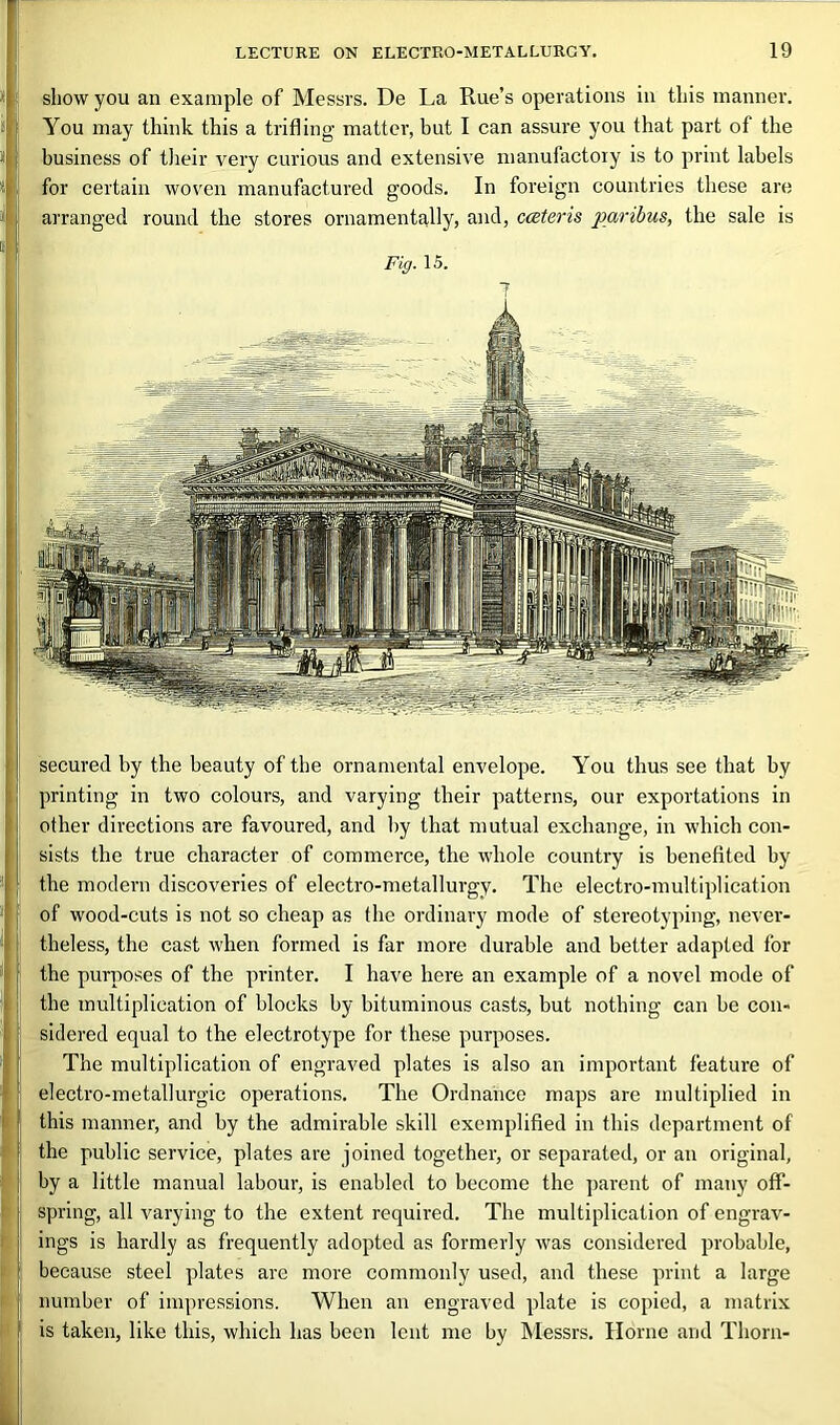 secured by the beauty of the ornamental envelope. You thus see that by printing in two colours, and varying their patterns, our exportations in other directions are favoured, and by that mutual exchange, in which con- sists the true character of commerce, the whole country is benefited by the modern discoveries of electro-metallurgy. The electro-multiplication of wood-cuts is not so cheap as the ordinary mode of stereotyping, never- theless, the cast when formed is far more durable and better adapted for the purposes of the printer. I have here an example of a novel mode of the multiplication of blocks by bituminous casts, but nothing can be con- sidered equal to the electrotype for these purposes. The multiplication of engraved plates is also an important feature of electro-metallurgic operations. The Ordnance maps are multiplied in this manner, and by the admirable skill exemplified in this department of the public service, plates are joined together, or separated, or an original, by a little manual labour, is enabled to become the parent of many off- spring, all varying to the extent required. The multiplication of engrav- ings is hardly as frequently adopted as formerly was considered probable, because steel plates are more commonly used, and these print a large number of impressions. When an engraved plate is copied, a matrix is taken, like this, which has been lent me by Messrs. Horne and Thorn- show you an example of Messrs. De La Rue’s operations in this manner. You may think this a trifling matter, but I can assure you that part of the business of their very curious and extensive manufactory is to print labels for certain woven manufactured goods. In foreign countries these are arranged round the stores ornamentally, and, cateris paribus, the sale is Fig. 15.
