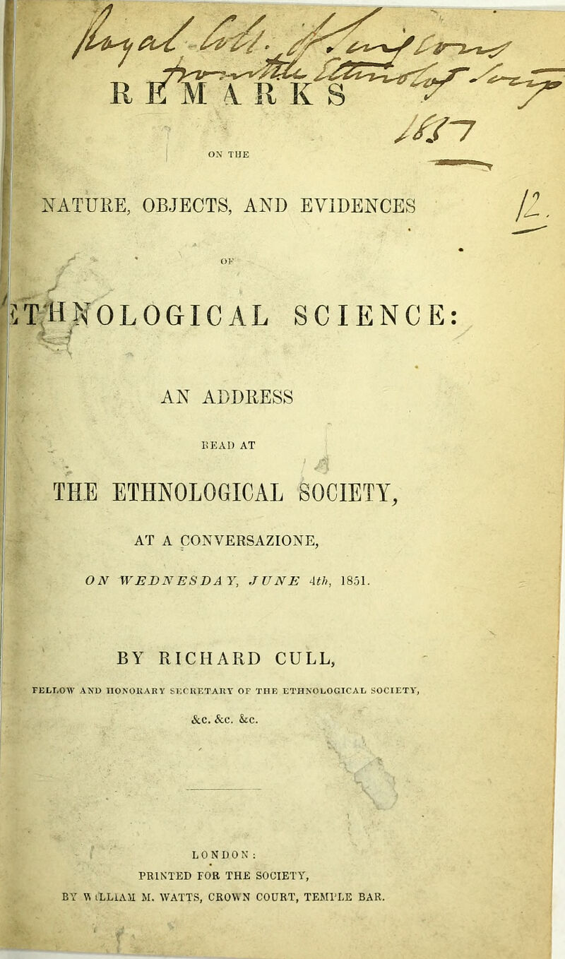 NATURE, OBJECTS, AND EVIDENCES iT'HNOLOGICAL SCIENCE: AN ADDRESS HEAD AT THE ETHNOLOGICAL SOCIETY, AT A CONVERSAZIONE, ON WEDNESDAY, JUNE 4th, 1851. u BY RICHARD CULL, FELLOW AND HONORARY SECRETARY OF THE ETHNOLOGICAL SOCIETY, &.C. &C. &C. LONDON: PRINTED TOR THE SOCIETY, BY WiLLiAM M. WATTS, CROWN COURT, TEMPLE BAR.