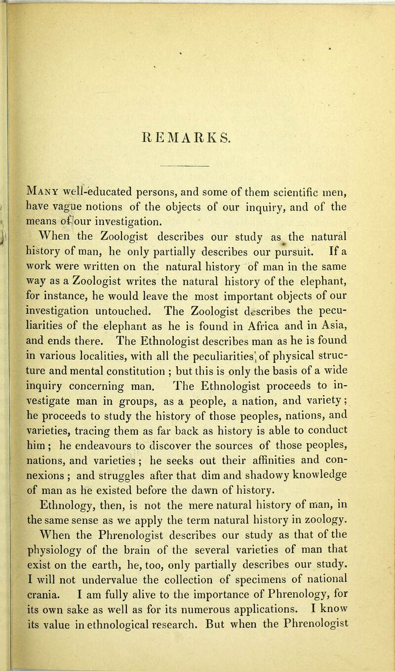 REMARKS. Many well-educated persons, and some of them scientific men, have vague notions of the objects of our inquiry, and of the means ofi'our investigation. When the Zoologist describes our study as the natural history of man, he only partially describes our pursuit. If a work were written on the natural history of man in the same way as a Zoologist writes the natural history of the elephant, for instance, he would leave the most important objects of our investigation untouched. The Zoologist describes the pecu- liarities of the elephant as he is found in Africa and in Asia, and ends there. The Ethnologist describes man as he is found in various localities, with all the peculiarities, of physical struc- ture and mental constitution ; but this is only the basis of a wide inquiry concerning man. The Ethnologist proceeds to in- vestigate man in groups, as a people, a nation, and variety; he proceeds to study the history of those peoples, nations, and varieties, tracing them as far back as history is able to conduct him ; he endeavours to discover the sources of those peoples, nations, and varieties; he seeks out their affinities and con- nexions ; and struggles after that dim and shadowy knowledge of man as he existed before the dawn of history. Ethnology, then, is not the mere natural history of man, in the same sense as we apply the term natural history in zoology. When the Phrenologist describes our study as that of the physiology of the brain of the several varieties of man that exist on the earth, he, too, only partially describes our study. I will not undervalue the collection of specimens of national crania. I am fully alive to the importance of Phrenology, for its own sake as well as for its numerous applications. I know its value in ethnological research. But when the Phrenologist