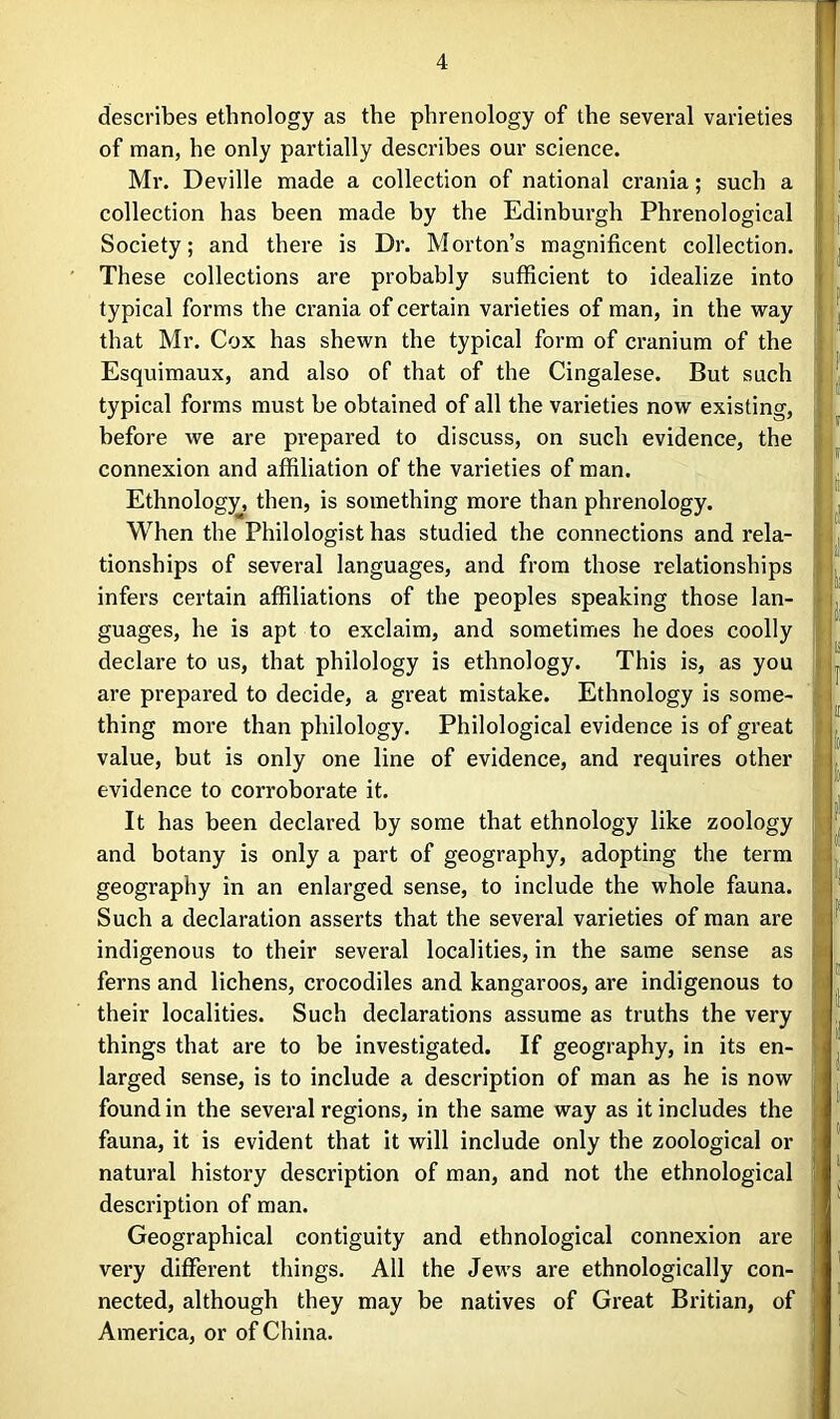 describes ethnology as the phrenology of the several varieties of man, he only partially describes our science. Mr. Deville made a collection of national crania; such a collection has been made by the Edinburgh Phrenological Society; and there is Dr. Morton’s magnificent collection. These collections are probably sufficient to idealize into typical forms the crania of certain varieties of man, in the way that Mr. Cox has shewn the typical form of cranium of the Esquimaux, and also of that of the Cingalese. But such typical forms must be obtained of all the varieties now existing, before we are prepared to discuss, on such evidence, the connexion and affiliation of the varieties of man. Ethnology, then, is something more than phrenology. When the Philologist has studied the connections and rela- tionships of several languages, and from those relationships infers certain affiliations of the peoples speaking those lan- guages, he is apt to exclaim, and sometimes he does coolly declare to us, that philology is ethnology. This is, as you are prepared to decide, a great mistake. Ethnology is some- thing more than philology. Philological evidence is of great value, but is only one line of evidence, and requires other evidence to corroborate it. It has been declared by some that ethnology like zoology and botany is only a part of geography, adopting the term geography in an enlarged sense, to include the whole fauna. Such a declaration asserts that the several varieties of man are indigenous to their several localities, in the same sense as ferns and lichens, crocodiles and kangaroos, are indigenous to their localities. Such declarations assume as truths the very things that are to be investigated. If geography, in its en- larged sense, is to include a description of man as he is now found in the several regions, in the same way as it includes the fauna, it is evident that it will include only the zoological or natural history description of man, and not the ethnological description of man. Geographical contiguity and ethnological connexion are very different things. All the Jews are ethnologically con- nected, although they may be natives of Great Britian, of America, or of China.