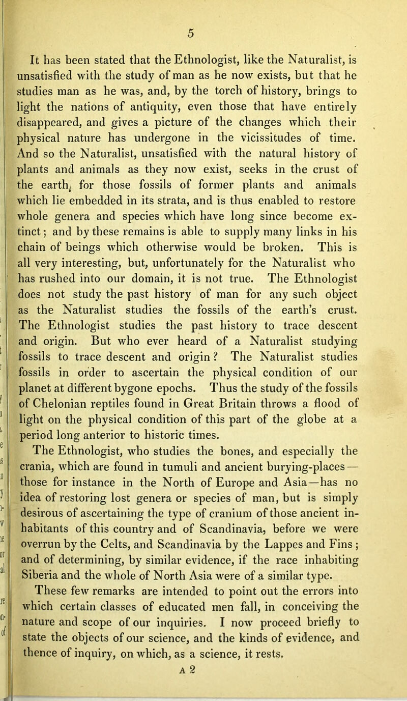 It has been stated that the Ethnologist, like the Naturalist, is unsatisfied with the study of man as he now exists, but that he studies man as he was, and, by the torch of history, brings to light the nations of antiquity, even those that have entirely disappeared, and gives a picture of the changes which their physical nature has undergone in the vicissitudes of time. And so the Naturalist, unsatisfied with the natural history of plants and animals as they now exist, seeks in the crust of the earthy for those fossils of former plants and animals which lie embedded in its strata, and is thus enabled to restore whole genera and species which have long since become ex- tinct ; and by these remains is able to supply many links in his chain of beings which otherwise would be broken. This is all very interesting, but, unfortunately for the Naturalist who has rushed into our domain, it is not true. The Ethnologist does not study the past history of man for any such object as the Naturalist studies the fossils of the earth’s crust. The Ethnologist studies the past history to trace descent and origin. But who ever heard of a Naturalist studying fossils to trace descent and origin ? The Naturalist studies fossils in order to ascertain the physical condition of our planet at different bygone epochs. Thus the study of the fossils of Chelonian reptiles found in Great Britain throws a flood of light on the physical condition of this part of the globe at a period long anterior to historic times. The Ethnologist, who studies the bones, and especially the crania, which are found in tumuli and ancient burying-places — those for instance in the North of Europe and Asia—has no idea of restoring lost genera or species of man, but is simply desirous of ascertaining the type of cranium of those ancient in- habitants of this country and of Scandinavia, before we were overrun by the Celts, and Scandinavia by the Lappes and Fins ; and of determining, by similar evidence, if the race inhabiting Siberia and the whole of North Asia were of a similar type. These few remarks are intended to point out the errors into which certain classes of educated men fall, in conceiving the nature and scope of our inquiries. I now proceed briefly to state the objects of our science, and the kinds of evidence, and thence of inquiry, on which, as a science, it rests. a 2