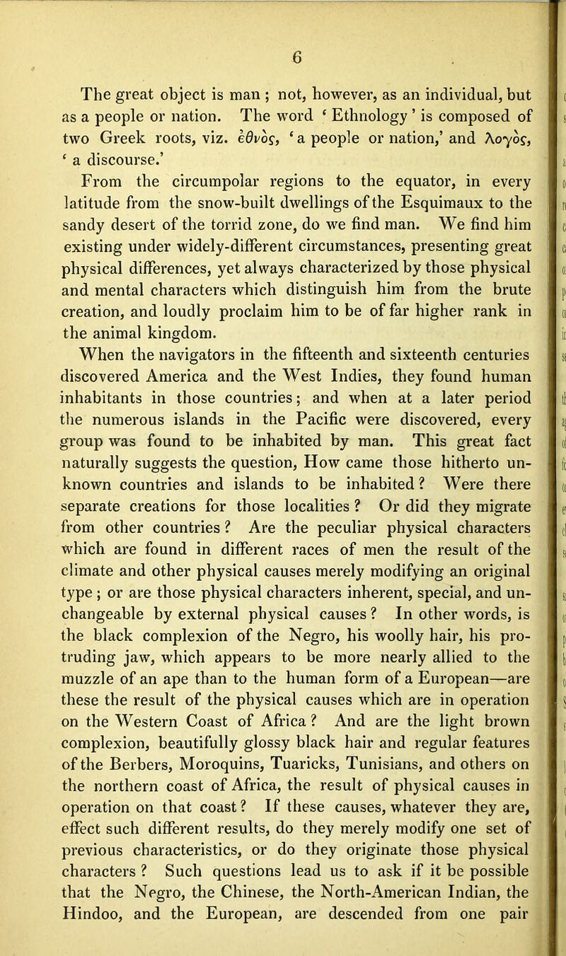 The great object is man ; not, however, as an individual, but as a people or nation. The word ‘ Ethnology ’ is composed of two Greek roots, viz. e0vo?, ‘ a people or nation,’ and Xoyog, ‘ a discourse.’ From the circumpolar regions to the equator, in every latitude from the snow-built dwellings of the Esquimaux to the sandy desert of the torrid zone, do we find man. We find him existing under widely-different circumstances, presenting great physical differences, yet always characterized by those physical and mental characters which distinguish him from the brute creation, and loudly proclaim him to be of far higher rank in the animal kingdom. When the navigators in the fifteenth and sixteenth centuries discovered America and the West Indies, they found human inhabitants in those countries; and when at a later period the numerous islands in the Pacific were discovered, every group was found to be inhabited by man. This great fact naturally suggests the question, How came those hitherto un- known countries and islands to be inhabited? Were there separate creations for those localities ? Or did they migrate from other countries ? Are the peculiar physical characters which are found in different races of men the result of the climate and other physical causes merely modifying an original type ; or are those physical characters inherent, special, and un- changeable by external physical causes ? In other words, is the black complexion of the Negro, his woolly hair, his pro- truding jaw, which appears to be more nearly allied to the muzzle of an ape than to the human form of a European—are these the result of the physical causes which are in operation on the Western Coast of Africa ? And are the light brown complexion, beautifully glossy black hair and regular features of the Berbers, Moroquins, Tuaricks, Tunisians, and others on the northern coast of Africa, the result of physical causes in operation on that coast ? If these causes, whatever they are, effect such different results, do they merely modify one set of previous characteristics, or do they originate those physical characters ? Such questions lead us to ask if it be possible that the Negro, the Chinese, the North-American Indian, the Hindoo, and the European, are descended from one pair