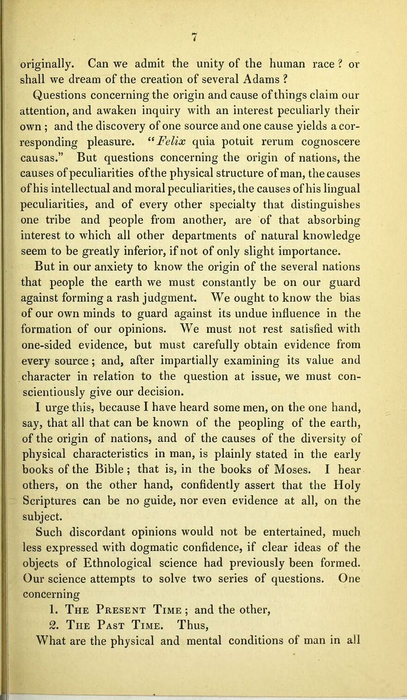 originally. Can we admit the unity of the human race 1 or shall we dream of the creation of several Adams ? Questions concerning the origin and cause of things claim our attention, and awaken inquiry with an interest peculiarly their own ; and the discovery of one source and one cause yields a cor- responding pleasure. “Felix quia potuit rerum cognoscere causas.” But questions concerning the origin of nations, the causes of peculiarities ofthe physical structure of man, the causes of his intellectual and moral peculiarities, the causes of his lingual peculiarities, and of every other specialty that distinguishes one tribe and people from another, are of that absorbing interest to which all other departments of natural knowledge seem to be greatly inferior, if not of only slight importance. But in our anxiety to know the origin of the several nations that people the earth we must constantly be on our guard against forming a rash judgment. We ought to know the bias of our own minds to guard against its undue influence in the formation of our opinions. We must not rest satisfied with one-sided evidence, but must carefully obtain evidence from every source; and, after impartially examining its value and character in relation to the question at issue, we must con- scientiously give our decision. I urge this, because I have heard some men, on the one hand, say, that all that can be known of the peopling of the earth, of the origin of nations, and of the causes of the diversity of physical characteristics in man, is plainly stated in the early books of the Bible; that is, in the books of Moses. I hear others, on the other hand, confidently assert that the Holy Scriptures can be no guide, nor even evidence at all, on the subject. Such discordant opinions would not be entertained, much less expressed with dogmatic confidence, if clear ideas of the objects of Ethnological science had previously been formed. Our science attempts to solve two series of questions. One concerning 1. The Present Time ; and the other, 2. The Past Time. Thus, What are the physical and mental conditions of man in all