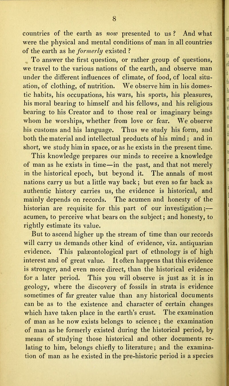 countries of the earth as noiv presented to us ? And what were the physical and mental conditions of man in all countries of the earth as he formerly existed ? To answer the first question, or rather group of questions, we travel to the various nations of the earth, and observe man under the different influences of climate, of food, of local situ- ation, of clothing, of nutrition. We observe him in his domes- tic habits, his occupations, his wars, his sports, his pleasures, his moral bearing to himself and his fellows, and his religious bearing to his Creator and to those real or imaginary beings whom he worships, whether from love or fear. We observe his customs and his language. Thus we study his form, and both the material and intellectual products of his mind ; and in short, we study him in space, or as he exists in the present time. This knowledge prepares our minds to receive a knowledge of man as he exists in time—in the past, and that not merely in the historical epoch, but beyond it. The annals of most nations carry us but a little way back; but even so far back as authentic history carries us, the evidence is historical, and mainly depends on records. The acumen and honesty of the historian are requisite for this part of our investigation;— acumen, to perceive what bears on the subject; and honesty, to rightly estimate its value. But to ascend higher up the stream of time than our records will carry us demands other kind of evidence, viz. antiquarian evidence. This palaeontological part of ethnology is of high interest and of great value. It often happens that this evidence is stronger, and even more direct, than the historical evidence for a later period. This you will observe is just as it is in geology, where the discovery of fossils in strata is evidence sometimes of far greater value than any historical documents can be as to the existence and character of certain changes which have taken place in the earth’s crust. The examination of man as he now exists belongs to science; the examination of man as he formerly existed during the historical period, by means of studying those historical and other documents re- lating to him, belongs chiefly to literature; and the examina- tion of man as he existed in the pre-historic period is a species