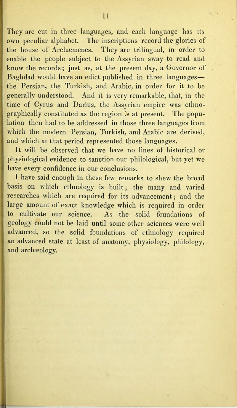 They are cut in three languages, and each language has its own peculiar alphabet. The inscriptions record the glories of the house of Archaemenes. They are trilingual, in order to enable the people subject to the Assyrian sway to read and know the records; just as, at the present day, a Governor of Baghdad would have an edict published in three languages— the Persian, the Turkish, and Arabic, in order for it to be generally understood. And it is very remarkable, that, in the time of Cyrus and Darius, the Assyrian empire was ethno- graphically constituted as the region is at present. The popu- lation then had to be addressed in those three languages from which the modern Persian, Turkish, and Arabic are derived, and which at that period represented those languages. It will be observed that we have no lines of historical or physiological evidence to sanction our philological, but yet we have every confidence in our conclusions. I have said enough in these few remarks to shew the broad basis on which ethnology is built; the many and varied researches which are required for its advancement; and the large amount of exact knowledge which is required in order to cultivate our science. As the solid foundations of geology could not be laid until some other sciences were well advanced, so the solid foundations of ethnology required an advanced state at least of anatomy, physiology, philology, and archaeology.