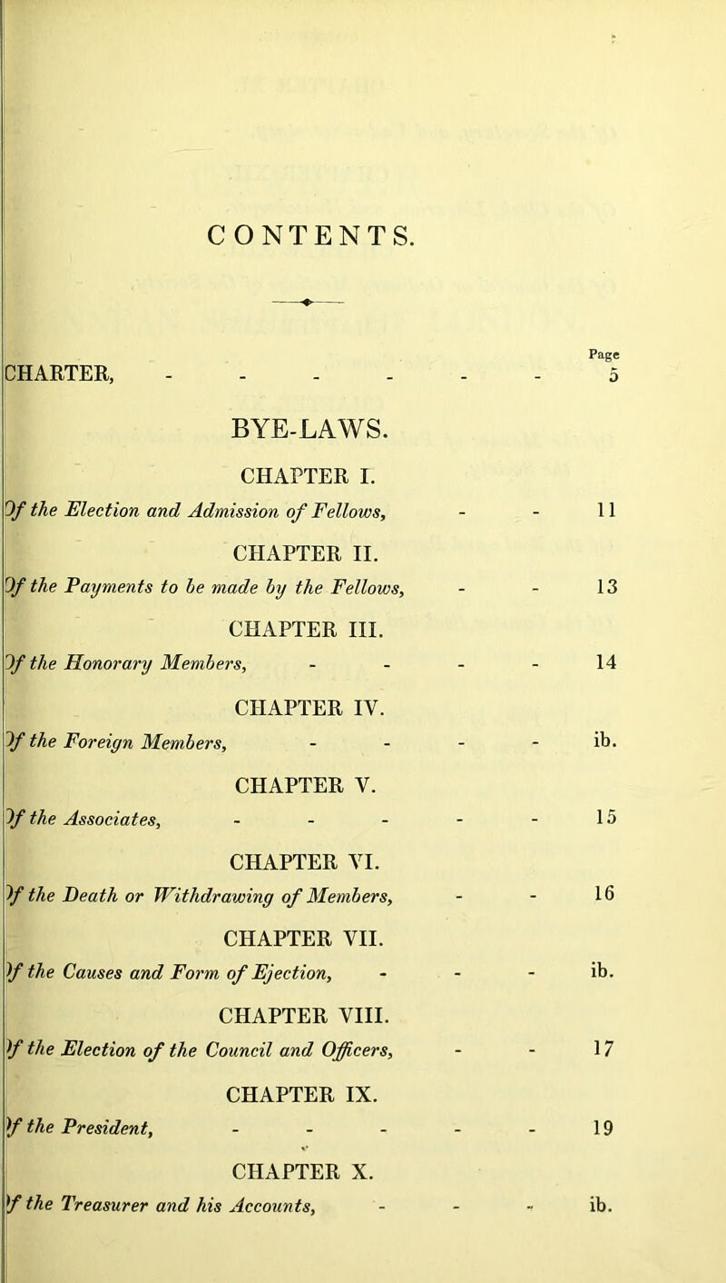 CONTENTS. Page CHARTER, 5 BYE-LAWS. CHAPTER I. Of the Election and Admission of Fellows, 11 CHAPTER II. Of the Payments to he made by the Fellows, _ _ 13 CHAPTER III. Of the Honorary Members, _ - 14 CHAPTER IV. Of the Foreign Members, _ - ib. CHAPTER V. Of the Associates, ... _ _ 15 CHAPTER VI. Of the Death or Withdrawing of Members, - - 16 CHAPTER VII. If the Causes and Form of Ejection, - - ib. CHAPTER VIII. If the Election of the Council and Officers, - - 17 CHAPTER IX. f the President, ... _ _ 19 CHAPTER X. f the Treasurer and his Accounts, - * ib.