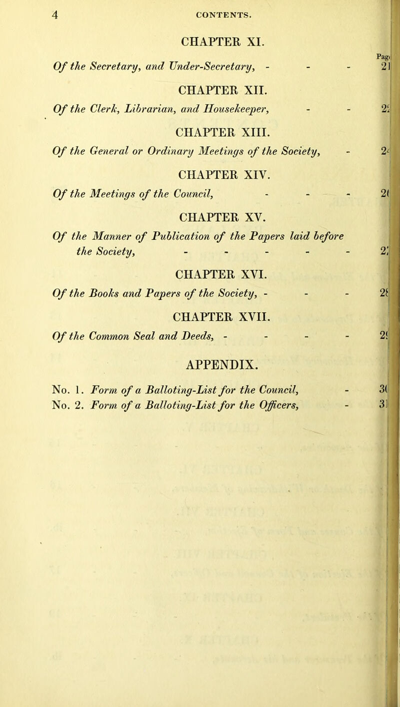 CHAPTER XI. Of the Secretary, and Under-Secretary, - CHAPTER XII. Of the Clerk, Librarian, and Housekeeper, CHAPTER XIII. Of the General or Ordinary Meetings of the Society, CHAPTER XIV. Of the Meetings of the Council, CHAPTER XV. Of the Manner of Publication of the Papers laid before the Society, - CHAPTER XVI. Of the Books and Papers of the Society, - CHAPTER XVII. Of the Common Seal and Deeds, - APPENDIX. No. 1. Form of a Balloting-List for the Council, No. 2. Form of a Balloting-List for the Officers,