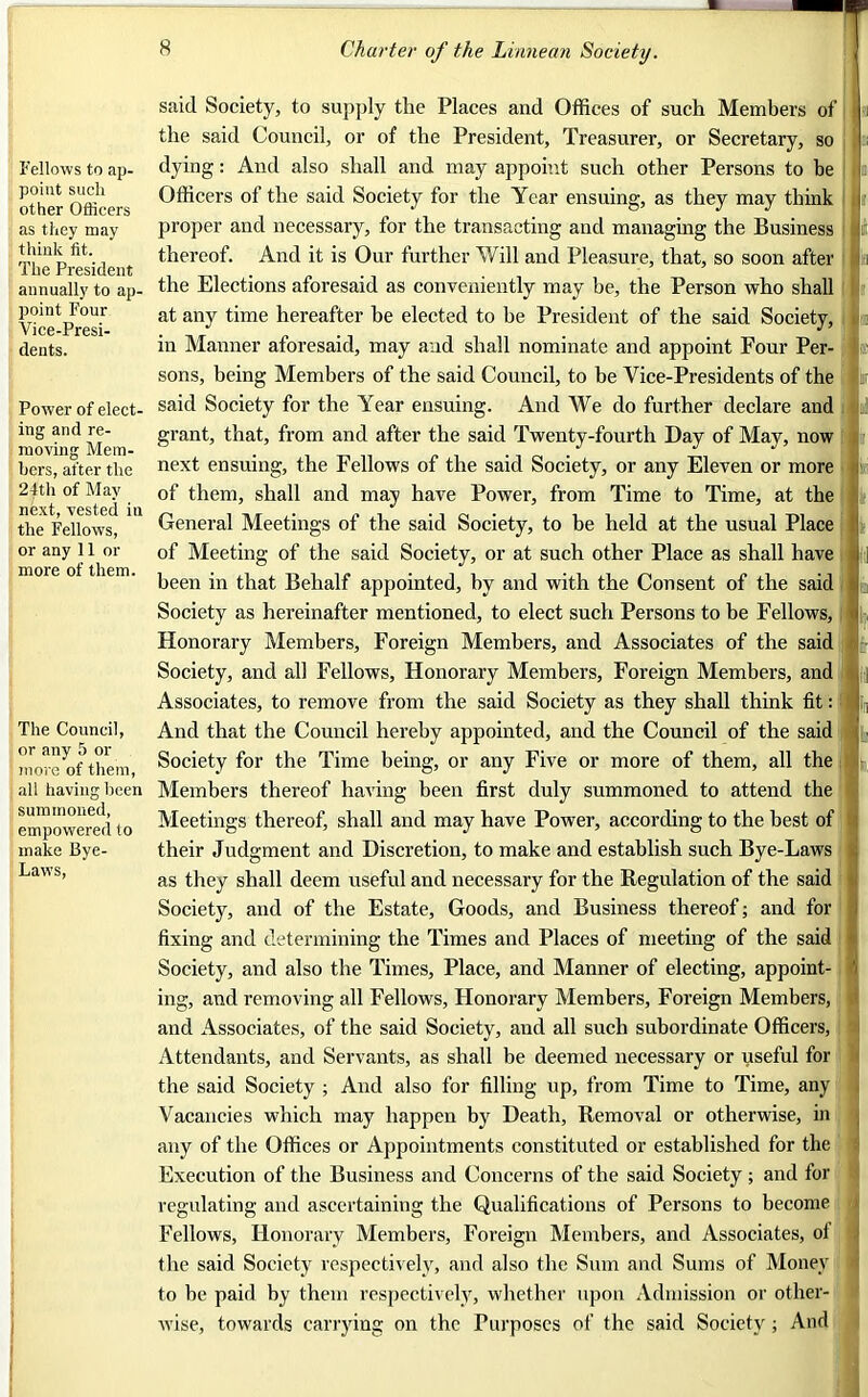 Fellows to ap- point such other Officers as they may think fit. The President annually to ap- point Four Vice-Presi- dents. Power of elect- ing and re- moving Mem- bers, after the 24th of May next, vested in the Fellows, or any 11 or more of them. The Council, or any 5 or more of them, all having been summoned, empowered to make Bye- Laws, said Society, to supply tlie Places and Offices of such Members of the said Council, or of the President, Treasurer, or Secretary, so dying: And also shall and may appoint such other Persons to he Officers of the said Society for the Year ensuing, as they may think proper and necessary, for the transacting and managing the Business thereof. And it is Our further Will and Pleasure, that, so soon after the Elections aforesaid as conveniently may be, the Person who shall at any time hereafter he elected to he President of the said Society, in Manner aforesaid, may and shall nominate and appoint Four Per- sons, being Members of the said Council, to be Vice-Presidents of the said Society for the Year ensuing. And We do further declare and grant, that, from and after the said Twenty-fourth Day of May, now next ensuing, the Fellows of the said Society, or any Eleven or more of them, shall and may have Power, from Time to Time, at the General Meetings of the said Society, to he held at the usual Place of Meeting of the said Society, or at such other Place as shall have been in that Behalf appointed, by and with the Consent of the said Society as hereinafter mentioned, to elect such Persons to be Fellows, Honorary Members, Foreign Members, and Associates of the said Society, and all Fellows, Honorary Members, Foreign Members, and Associates, to remove from the said Society as they shall think fit: I And that the Council hereby appointed, and the Council of the said Society for the Time being, or any Five or more of them, all the Members thereof having been first duly summoned to attend the Meetings thereof, shall and may have Power, according to the best of l their Judgment and Discretion, to make and establish such Bye-Laws as they shall deem useful and necessary for the Regulation of the said Society, and of the Estate, Goods, and Business thereof; and for fixing and determining the Times and Places of meeting of the said Society, and also the Times, Place, and Manner of electing, appoint- ing, and removing all Fellows, Honorary Members, Foreign Members, and Associates, of the said Society, and all such subordinate Officers, Attendants, and Servants, as shall be deemed necessary or useful for the said Society ; And also for filling up, from Time to Time, any Vacancies which may happen by Death, Removal or otherwise, in any of the Offices or Appointments constituted or established for the Execution of the Business and Concerns of the said Society ; and for regulating and ascertaining the Qualifications of Persons to become Fellows, Honorary Members, Foreign Members, and Associates, of the said Society respectively, and also the Sum and Sums of Money to be paid by them respectively, whether upon Admission or other- wise, towards carrying on the Purposes of the said Society ; And
