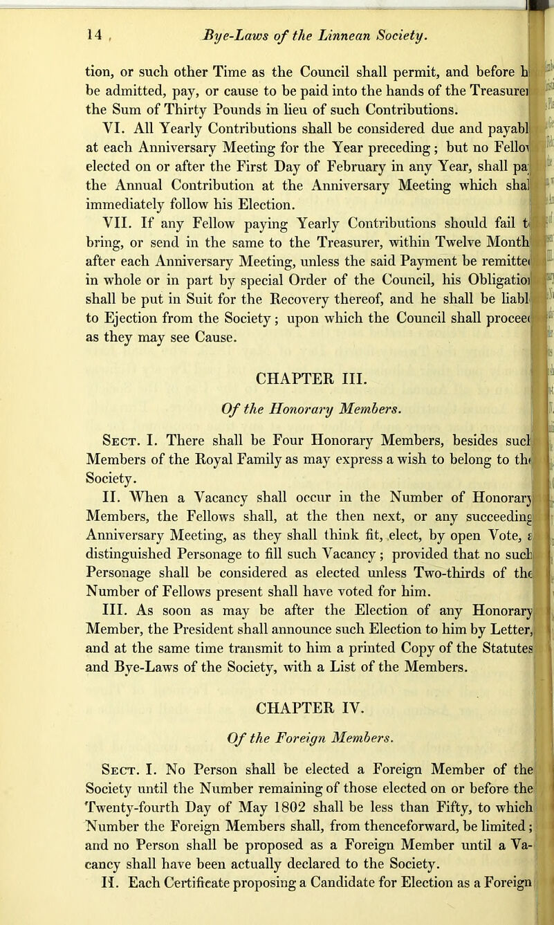 tion, or sucli other Time as the Council shall permit, and before b be admitted, pay, or cause to be paid into the hands of the Treasurer the Sum of Thirty Pounds in lieu of such Contributions. VI. All Yearly Contributions shall be considered due and payabl at each Anniversary Meeting for the Year preceding ; but no Fello elected on or after the First Day of February in any Year, shall pa the Annual Contribution at the Anniversary Meeting which shal immediately follow his Election. VII. If any Fellow paying Yearly Contributions should fail t bring, or send in the same to the Treasurer, within Twelve Month after each Anniversary Meeting, unless the said Payment be remittei in whole or in part by special Order of the Council, his Obligatioi shall be put in Suit for the Recovery thereof, and he shall be liabl to Ejection from the Society; upon which the Council shall proceei as they may see Cause. .1 I CHAPTER III. Of the Honorary Members. Sect. I. There shall be Four Honorary Members, besides sucl Members of the Royal Family as may express a wish to belong to th< Society. II. When a Vacancy shall occur in the Number of Honorary Members, the Fellows shall, at the then next, or any succeeding Anniversary Meeting, as they shall think fit, elect, by open Vote, i distinguished Personage to fill such Vacancy; provided that no sucl Personage shall be considered as elected unless Two-thirds of the Number of Fellows present shall have voted for him. III. As soon as may be after the Election of any Honorary Member, the President shall announce such Election to him by Letter, and at the same time transmit to him a printed Copy of the Statutes and Bye-Laws of the Society, with a List of the Members. CHAPTER IV. Of the Foreign Members. Sect. I. No Person shall be elected a Foreign Member of the Society until the Number remaining of those elected on or before the Twenty-fourth Day of May 1802 shall be less than Fifty, to which Number the Foreign Members shall, from thenceforward, be limited; and no Person shall be proposed as a Foreign Member until a Va- cancy shall have been actually declared to the Society. II. Each Certificate proposing a Candidate for Election as a Foreign